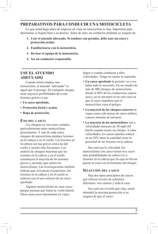 3
USE EL ATUENDO
ADECUADO
Cuando usted conduce una
motocicleta, el atuendo "adecuado" es
aquel que lo protege. En cualquier choque,
tiene mayores posibilidades de evitar
lesiones graves si usa:
•	 Un casco aprobado.
•	 Protección facial y ocular.
•	 Ropa de protección.
Uso del casco
Los choques no son casos aislados,
particularmente entre motociclistas
principiantes. Y uno de cada cinco
choques de motocicletas produce lesiones
en la cabeza o en el cuello. Las lesiones en
la cabeza son tan graves como las del
cuello y mucho más frecuentes. Los
análisis de choques muestran que las
lesiones en la cabeza y en el cuello
constituyen la mayoría de las lesiones
graves y mortales que sufren los
motociclistas. Las investigaciones también
indican que, con pocas excepciones, las
lesiones en la cabeza y en el cuello se
reducen con el uso correcto de un casco
aprobado.
Algunos motociclistas no usan casco
porque piensan que limita la visión lateral.
Otros usan casco únicamente en viajes
largos o cuando conducen a altas
velocidades. Tenga en cuenta lo siguiente:
•	 Un casco aprobado le permite ver a los
lados todo lo necesario. En un estudio de
más de 900 choques de motocicletas
donde el 40% de los conductores usaron
casco, no se encontró ni un solo caso en
que el casco impidiera que el
motociclista viera el peligro.
•	 La mayoría de los choques ocurren en
viajes cortos (de menos de cinco millas),
a pocos minutos de iniciarse.
•	 La mayoría de los motociclistas van a
velocidades menores de 30 mph (48
km/h) cuando ocurre un choque. A estas
velocidades, los cascos pueden reducir
en un 50% tanto la cantidad como la
gravedad de las lesiones en la cabeza.
Sea cual sea la velocidad, los
motociclistas con casco tienen tres veces
más probabilidades de sobrevivir a
lesiones en la cabeza que los que no llevan
puesto el casco en el momento del choque.
Selección del casco
Hay dos tipos principales de cascos
que ofrecen niveles de cobertura
diferentes: tres cuartos y toda la cara.
Sea cual sea el estilo que elija, usted
obtendrá la máxima protección si se
asegura de que el casco:
PREPARATIVOS PARA CONDUCIR UNA MOTOCICLETA
Lo que usted haga antes de empezar un viaje en motocicleta es muy importante para
determinar si llegará bien a su destino. Antes de salir, un conductor prudente se asegura de:
1.	 Usar el atuendo adecuado. Si conduce con permiso, debe usar un casco y 		
	 protección ocular.	
2.	 Familiarizarse con la motocicleta.
3.	 Revisar el equipo de la motocicleta.
4.	 Ser un conductor responsable.
 