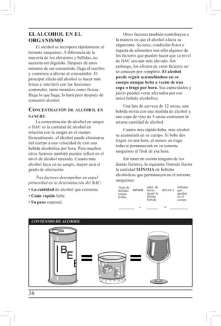 36
CONTENIDO DE ALCOHOL
MENOS IGUAL A
________ 	-	 _______ 	=	__________
Total de
bebidas
consu-
midas
núm. de
horas
desde la
última
bebida
bebidas
que
quedan
en el
cuerpo
EL ALCOHOL EN EL
ORGANISMO
El alcohol se incorpora rápidamente al
torrente sanguíneo. A diferencia de la
mayoría de los alimentos y bebidas, no
necesita ser digerido. Después de unos
minutos de ser consumido, llega al cerebro
y comienza a afectar al consumidor. El
principal efecto del alcohol es hacer más
lentas e interferir con las funciones
corporales, tanto mentales como físicas.
Haga lo que haga, lo hará peor después de
consumir alcohol.
Concentración de alcohol en
sangre
La concentración de alcohol en sangre
o BAC es la cantidad de alcohol en
relación con la sangre en el cuerpo.
Generalmente, el alcohol puede eliminarse
del cuerpo a una velocidad de casi una
bebida alcohólica por hora. Pero muchos
otros factores también pueden influir en el
nivel de alcohol retenido. Cuanto más
alcohol haya en su sangre, mayor será el
grado de afectación.
Tres factores desempeñan un papel
primordial en la determinación del BAC:
• La cantidad de alcohol que consume.
• Cuán rápido bebe.
• Su peso corporal.
Otros factores también contribuyen a
la manera en que el alcohol afecta su
organismo. Su sexo, condición física e
ingesta de alimentos son sólo algunos de
los factores que pueden hacer que su nivel
de BAC sea aún más elevado. Sin
embargo, los efectos de estos factores no
se conocen por completo. El alcohol
puede seguir acumulándose en su
cuerpo aunque beba a razón de una
copa o trago por hora. Sus capacidades y
juicio pueden verse afectados por esa
única bebida alcohólica.
Una lata de cerveza de 12 onzas, una
bebida mixta con una medida de alcohol y
una copa de vino de 5 onzas contienen la
misma cantidad de alcohol.
Cuanto más rápido beba, más alcohol
se acumulará en su cuerpo. Si bebe dos
tragos en una hora, al menos un trago
todavía permanecerá en su torrente
sanguíneo al final de esa hora.
Sin tener en cuenta ninguno de los
demás factores, la siguiente fórmula ilustra
la cantidad MÍNIMA de bebidas
alcohólicas que permanecen en el torrente
sanguíneo:
 