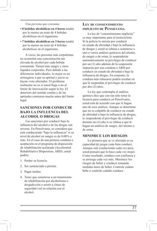 37
Una persona que consuma:
• 8 bebidas alcohólicas en 4 horas tendrá
por lo menos un resto de 4 bebidas
alcohólicas en el organismo.
• 7 bebidas alcohólicas en 3 horas tendrá
por lo menos un resto de 4 bebidas
alcohólicas en el organismo.
A veces, las personas más corpulentas
no acumulan una concentración tan
elevada de alcohol por cada bebida
consumida. Tienen más sangre y otros
líquidos corporales. Pero debido a las
diferencias individuales, lo mejor es no
arriesgarse a que su aptitud y juicio se
hayan visto afectados. El problema
realmente no es si usted llega o no al
límite de intoxicación según la ley. El
deterioro del sentido común y de las
aptitudes comienza mucho antes del límite
legal.
SANCIONES POR CONDUCIR
BAJO LA INFLUENCIA DEL
ALCOHOL O DROGAS
Las sanciones por conducir bajo la
influencia del alcohol o de las drogas son
severas. En Pensilvania, se considera que
está conduciendo bajo la influencia si su
nivel de alcohol en sangre es de 0.08% o
más. En el caso de una primera condena o
aceptación en el programa de disposición
de rehabilitación acelarada (Accelerated
Rehabilitative Disposition, ARD), usted
podría:
1.	 Perder su licencia.
2.	 Ser sentenciado a prisión.
3.	 Pagar multas.
4.	 Tener que someterse a un tratamiento
de rehabilitación por alcoholismo o
drogadicción o asistir a clases de
seguridad vial en relación con el
alcohol.
Ley de consentimiento
implícito de Pensilvania
La ley de “consentimiento implícito”
es muy importante para el motociclista.
Si la policía lo arresta por conducir
en estado de ebriedad o bajo la influencia
de drogas y usted se rehúsa a someterse a
uno o varios análisis químicos del aliento,
de sangre o de orina, le suspenderán
automáticamente su privilegio de conducir
por un (1) año además de la suspensión
impuesta por una condena o ARD por
conducir en estado de ebriedad o bajo la
influencia de drogas. En conjunto, la
condena más rehusarse podría resultar en
que le suspendan el privilegio de conducir
por dos (2) años.
La ley que contempla el análisis
químico dice que con tan sólo tener la
licencia para conducir en Pensilvania,
usted está de acuerdo con que le hagan
uno de esos análisis. Aunque se determine
que no es culpable de conducir en estado
de ebriedad o bajo la influencia de drogas,
le suspenderán el privilegio de conducir
durante un (1) año si se rehúsa a que le
hagan un análisis de sangre, del aliento o
de orina.
MINIMICE LOS RIESGOS
Lo primero que se ve afectado es su
capacidad de juzgar cuán bien conduce.
Aunque esté conduciendo cada vez peor,
usted pensará que lo hace cada vez mejor.
Como resultado, conduce con confianza y
se arriesga cada vez más. Minimice los
riesgos de beber y conducir tomando
medidas antes de beber. Controle cuánto
bebe o controle cuándo conduce.
 