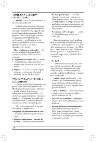 38
TOME UNA DECISIÓN
INTELIGENTE
No beba — Una vez que comience, su
resistencia se debilitará.
En el mejor de los casos, ponerse un
límite o marcarse usted mismo el ritmo
son malas alternativas. Su capacidad de
tomar buenas decisiones es una de las
primeras cosas afectadas por el alcohol.
Aunque haya intentado beber con
moderación, es posible que no se dé
cuenta de cuánto han sido afectadas sus
aptitudes a causa de los efectos
fatigadores del alcohol.
O no conduzca su motocicleta — Si
no ha controlado cuánto alcohol ha
consumido, deberá controlar cuándo
conduce.
• 	Deje la motocicleta en casa — Así no
tendrá la tentación de usarla. Haga
arreglos para volver a su casa por otro
medio.
• 	Espere — Si excede su límite, espere
hasta que su organismo elimine el
alcohol y los efectos de la fatiga.
PASOS PARA PROTEGER A
SUS AMIGOS
La gente que ha bebido demasiado no
puede tomar decisiones responsables.
Queda en manos de los demás intervenir
y ayudar a que no se arriesguen
demasiado. Nadie quiere hacerlo —es
incómododo, causa vergüenza y nunca se
agradece—. Casi nunca le agradecerán
sus esfuerzos en el momento. Pero las
alternativas suelen ser mucho peores.
Hay varias maneras de evitar que
sus amigos se hagan daño:
• Disponga que alguien los lleve a casa —
Ofrézcales alternativas para volver a
casa.
• Disminuya el ritmo de consumo de
alcohol — Proponga otras actividades.
• No deje que se vayan — Invente
cualquier excusa para evitar que se
suban a la moticicleta. Sírvales comida
y café para pasar el tiempo. Explíqueles
que le preocupa que se arriesguen a que
los arresten, se lastimen o hagan daño a
otra persona.
• Pida ayuda a otros amigos — Use la
presión del grupo de amigos para
intervenir.
Sirve mucho contar con la ayuda de
otras personas cuando decide intervenir.
Mientras más gente tenga de su lado, más
fácil será actuar con firmeza y más difícil
que el motociclista se resista. Si bien es
posible que no se le agradezca en el
momento, usted nunca tendrá que decir:
“Si hubiera...”
FATIGA
Conducir una motocicleta cansa más
que conducir un automóvil. En un viaje
largo, se cansará más rápido que en un
automóvil. Evite conducir cuando esté
cansado. La fatiga puede afectar su control
de la motocicleta.
• Protéjase contra los elementos — El
viento, el frío y la lluvia harán que se
canse más rápido. Abríguese bien. Un
parabrisas vale la pena si planea recorrer
grandes distancias.
• Limite su distancia — Los motociclistas
con experiencia casi nunca conducen
más de seis horas por día.
• Descanse con frecuencia — Deténgase
y bájese de la motocicleta al menos cada
dos horas.
• No tome alcohol ni consuma drogas —
Los estimulantes artificiales causan
fatiga y depresión extremas cuando
comienzan a dejar de surtir efecto. Los
motociclistas no pueden concentrarse en
lo que están haciendo.
 