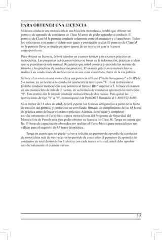 39
PARA OBTENER UNA LICENCIA
Si desea conducir una motocicleta o una bicicleta motorizada, tendrá que obtener un
permiso de aprendiz de conductor de Clase M antes de poder aprender a conducir. El
permiso de Clase M le permite conducir solamente entre el amanecer y el anochecer. Todos
los solicitantes con permiso deben usar casco y protección ocular. El permiso de Clase M
no le permite llevar a ningún pasajero aparte de un instructor con la licencia
correspondiente.
Para obtener su licencia, deberá aprobar un examen teórico y un examen práctico en
motocicleta. Las preguntas del examen teórico se basan en la información, prácticas e ideas
que se presentan en este manual. Requieren que usted conozca y entienda las normas de
tránsito y las prácticas de conducción prudente. El examen práctico en motocicleta se
realizará en condiciones de tráfico real o en una zona controlada, fuera de la vía pública.
Si hace el examen en una motocicleta con potencia al freno (brake horsepower o BHP) de
5 o menos, en su licencia de conductor aparecerá la restricción “8”. Esta restricción le
prohíbe conducir motocicletas con potencia al freno o BHP superior a 5. Si hace el examen
en una motocicleta de más de 2 ruedas, en su licencia de conductor aparecerá la restricción
9. Esta restricción le impide conducir motocicletas de dos ruedas. Para quitar las
restricciones de tipo 8 ó 9, comuníquese con PennDOT llamando al 1-800-932-4600.
Si es menor de 18 años de edad, deberá esperar los 6 meses obligatorios a partir de la fecha
de emisión del permiso y contar con un certificado firmado de cumplimiento de las 65 horas
de práctica antes de hacer el exámen práctico. Además, debe hacer y completar
satisfactoriamente el Curso básico para motociclistas del Programa de Seguridad del
Motociclista de Pensilvania para poder obtener su licencia de Clase M. Tenga en cuenta que
las 15 horas de capacitación obtenidas por realizar el Curso básico para motociclistas son
válidas para el requisito de 65 horas de práctica.
Tenga en cuenta que no puede volver a solicitar un permiso de aprendiz de conductor
de motocicleta más de tres veces en un período de cinco años (4 permisos de aprendiz de
conductor en total dentro de los 5 años) y con cada nueva solicitud, usted debe aprobar
satisfactoriamente el examen teórico.
 