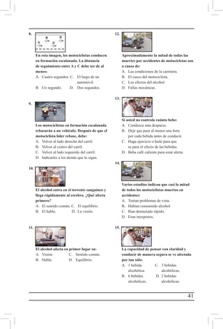 41
8.						
						
						
						
	En esta imagen, los motociclistas conducen
en formación escalonada. La distancia
de seguimiento entre A y C debe ser de al
menos:
	 A. 	 Cuatro segundos. C.	 El largo de un
automóvil.
	 B. 	 Un segundo. 	 D.	 Dos segundos.
	
9.	
	 Los motociclistas en formación escalonada 	
	rebasarán a un vehículo. Después de que el
motociclista líder rebase, debe:
	 A. 	 Volver al lado derecho del carril.
	 B. 	 Volver al centro del carril.
	 C. 	 Volver al lado izquierdo del carril.
	 D. 	 Indicarles a los demás que lo sigan.
10.			
						
			
		
	 El alcohol entra en el torrente sanguíneo y 	
	llega rápidamente al cerebro. ¿Qué afecta
primero?
	 A. 	 El sentido común. C. El equilibrio.
	 B. 	 El habla. 	 D. La visión.
	
11.	
	 El alcohol afecta en primer lugar su:
	 A. 	 Visión. 	 C.	 Sentido común.
	 B. 	 Habla. 	 D. 	 Equilibrio.
	
12.	
	Aproximadamente la mitad de todas las
muertes por accidentes de motocicletas son
a causa de:
	 A. 	 Las condiciones de la carretera.
	 B. 	 El casco del motociclista.
	 C. 	 Los efectos del alcohol.
	 D. 	 Fallas mecánicas.
13.	
	 Si usted no controla cuánto bebe:
	 A. 	 Conduzca más despacio.
	 B. 	 Deje que pase al menos una hora 		
		 por cada bebida antes de conducir.
	 C. 	 Haga ejercicio o baile para que 		
		 se pase el efecto de las bebidas.
	 D. 	 Beba café caliente para estar alerta.
14.	
	Varios estudios indican que casi la mitad
de todos los motociclistas muertos en
accidentes:
	 A. 	 Tenían problemas de vista.
	 B. 	 Habían consumido alcohol.
	 C. 	 Iban demasiado rápido.
	 D. 	 Eran inexpertos.
15.	
	La capacidad de pensar con claridad y
conducir de manera segura se ve afectada
por tan sólo:
	 A. 	 1 bebida. 	 C. 	 3 bebidas 	
		alcohólica.		alcohólicas.
	 B. 	 6 bebidas 	 D. 	2 bebidas
		alcohólicas. 		alcohólicas.
	
  
	
  
	
  
	
  
	
  
	
  
	
  
	
  
 