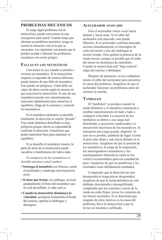 29
PROBLEMAS MECÁNICOS
Si surge algún problema con la
motocicleta, puede convertirse en una
emergencia para usted. Cuando tenga que
afrontar un problema mecánico, tenga en
cuenta la situación vial en la que se
encuentra. Las siguientes son pautas que le
pueden ayudar a afrontar los problemas
mecánicos sin correr peligro.
Fallas en los neumáticos
Casi nunca se oye cuando se pincha o
revienta un neumático. Si la motocicleta
empieza a responder de manera diferente,
puede tratarse de una falla de neumático.
Esto puede ser peligroso. Usted debe ser
capaz de darse cuenta según la manera en
que reacciona la motocicleta. Si uno de sus
neumáticos pierde aire repentinamente,
reaccione rápidamente para conservar el
equilibrio. Salga de la carretera y controle
los neumáticos.
Si el neumático delantero se desinfla
totalmente, la dirección se sentirá “pesada”.
Una rueda delantera desinflada es muy
peligrosa porque afecta su capacidad de
controlar la dirección. Usted tiene que
poder maniobrar bien para mantener el
equilibrio.
Si se desinfla el neumático trasero, la
parte de atrás de la motocicleta puede
sacudirse o bambolearse de lado a lado.
Si cualquiera de los neumáticos se
desinfla mientras usted conduce:
• Sostenga el manubrio con firmeza, suelte
el acelerador y mantenga una trayectoria
recta.
• Si tiene que frenar, sin embargo, accione
gradualmente el freno del neumático que
no está desinflado, si sabe cuál es.
• Cuando la motocicleta disminuya la
velocidad, acérquese lentamente al borde
del camino, oprima el embrague y
deténgase.
Acelerador atascado
Gire el acelerador varias veces hacia
delante y hacia atrás. Si el cable del
acelerador está atascado, esto puede
liberarlo. Si el acelerador continúa atascado,
accione inmediatamente el interruptor de
corte del motor y tire del embrague al
mismo tiempo. Esto quitará la potencia de la
rueda trasera, aunque es posible que el ruido
del motor no disminuya de inmediato.
Cuando la motocicleta esté bajo control,
salga del camino y deténgase.
Después de detenerse, revise cuidadosa-
mente el cable del acelerador para encontrar
la causa del problema. Asegúrese de que el
acelerador funcione sin problemas antes de
retomar la marcha.
Tambaleo
El tambaleo se produce cuando la
rueda delantera y el manubrio comienzan a
temblar repentinamente de lado a lado a
cualquier velocidad. La mayoría de los
tambaleos se deben a una carga mal
distribuida, a accesorios inadecuados o a
una presión incorrecta de los neumáticos. Si
transporta una carga pesada, aligérela. Si
esto no es posible, cámbiela de lugar. Centre
el peso más abajo y más hacia delante en la
motocicleta. Asegúrese de que la presión de
los neumáticos, la carga de la suspensión,
los amortiguadores neumáticos y los
amortiguadores hidráulicos estén en los
valores recomendados para esa cantidad de
peso. Asegúrese de que los parabrisas y los
carenados estén debidamente montados.
Compruebe que la dirección no esté
desajustada ni tenga piezas desgastadas;
asegúrese de que la rueda delantera no esté
doblada, descentrada o desequilibrada;
compruebe que los cojinetes o rayos de la
rueda no estén flojos; revise los cojinetes de
los brazos oscilantes. Si se determina que
ninguno de estos motivos es la causa del
problema, lleve la motocicleta a que la
revise un mecánico calificado.
 