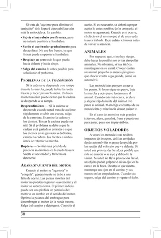 30
Si trata de acelerar para eliminar el
tambaleo sólo logrará desestabilizar aún
más la motocicleta. En cambio:
• Sujete el manubrio con firmeza, pero
no intente combatir el tambaleo.
• Suelte el acelerador gradualmente para
desacelerar. No use los frenos, ya que
frenar puede empeorar el tambaleo.
• Desplace su peso todo lo que pueda
hacia delante y hacia abajo.
• Salga del camino lo antes posible para
solucionar el problema.
Problemas de la transmisión
Si la cadena se desprende o se rompe
durante la marcha, puede trabar la rueda
trasera y hacer patinar la moto. Un buen
mantenimiento puede evitar que la cadena
se desprenda o se rompa.
Desprendimiento — Si la cadena se
desprende cuando usted trata de acelerar
rápidamente o subir una cuesta, salga
de la carretera. Examine la cadena y
los dientes. Tensar la cadena puede ser
útil. Si el problema se debe a que la
cadena está gastada o estirada o a que
los dientes están gastados o doblados,
cambie la cadena, los dientes o ambos
antes de retomar la marcha.
Ruptura — Sentirá una pérdida de
potencia instantánea en la rueda trasera.
Suelte el acelerador y frene hasta
detenerse.
Agarrotamiento del motor
Cuando el motor se agarrota o
congela, generalmente se debe a una
falta de aceite. Las piezas móviles del
motor no pueden engranar suavemente y el
motor se sobrecalienta. El primer indicio
puede ser una pérdida de potencia del
motor o un cambio en el sonido del motor.
Oprima la palanca del embrague para
desembragar el motor de la rueda trasera.
Salga del camino y deténgase. Controle el
aceite. Si es necesario, se deberá agregar
aceite lo antes posible; de lo contrario, el
motor se agarrotará. Cuando esto ocurre,
el efecto es el mismo que el de una rueda
trasera trabada. Deje enfriar el motor antes
de volver a arrancar.
ANIMALES
Por supuesto que, si no hay riesgo,
debe hacer lo posible por evitar atropellar
animales. No obstante, si hay tráfico,
manténgase en su carril. Chocar contra
un animal pequeño es menos peligroso
que chocar contra algo grande, como un
automóvil.
Las motocicletas parecen atraer a
los perros. Si lo persigue un perro, baje
la marcha y acérquese lentamente al
animal. Cuando esté más cerca, acelere
y aléjese rápidamente del animal. No
patee al animal. Mantenga el control de su
motocicleta y mire hacia donde quiere ir.
En el caso de animales más grandes
(ciervos, alces, ganado), frene y prepárese
para parar, pues son imprevisibles.
OBJETOS VOLADORES
A veces los motociclistas reciben
impactos de insectos, colillas arrojadas
desde automóviles o grava despedida por
las ruedas del vehículo que va delante. Si
usted usa protección facial, es posible que
ésta se ensucie o se raje y dificulte la
visión. Si usted no lleva protección facial,
un objeto puede golpearle en un ojo, en la
cara o en la boca. Ocurra lo que ocurra,
mantenga sus ojos en el camino y sus
manos en las empuñaduras. Cuando sea
seguro, salga del camino y repare el daño.
 
