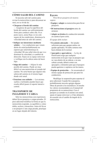 31
CÓMO SALIR DEL CAMINO
Si necesita salir del camino para
revisar la motocicleta (o para descansar un
rato), no se olvide de:
• Chequear el borde del camino
— Asegúrese de que la superficie del
borde del camino sea suficientemente
firme para conducir sobre ella. Si es
pasto suave, arena floja o si no está
seguro de las condiciones, disminuya la
velocidad antes de salir del camino.
• Indique sus intenciones mediante
señales — Los conductores que vienen
detrás de usted probablemente no
esperen que usted disminuya la
velocidad. Dé una señal clara de que va a
disminuir la velocidad y a cambiar de
dirección. Fíjese en su espejo retrovisor
y verifique con la cabeza antes de hacer
algo.
• Salga del camino — Aléjese lo más
posible del camino. Puede ser muy
difícil ver una motocicleta al costado del
camino. No sería bueno que alguien más
saliera del camino en el mismo lugar
donde esté usted.
• Estacione con cuidado — Los arcenes
sueltos e inclinados pueden hacer que
resulte difícil poner el soporte lateral o
central.
TRANSPORTE DE
PASAJEROS Y CARGA
Sólo los motociclistas con experiencia
deben llevar pasajeros o cargas pesadas. El
peso adicional modifica la forma en que la
motocicleta responde, su equilibrio y cómo
dobla, acelera y desacelera. Antes de llevar
a un pasajero o una carga pesada, practique
en un lugar alejado del tránsito.
Equipo
Para llevar pasajeros de manera
segura:
• Equipe y adapte su motocicleta para llevar
pasajeros.
• Dé instrucciones al pasajero antes de
arrancar.
• Adapte su técnica de conducción teniendo
en cuenta el peso extra.
El equipo debe incluir:
• Un asiento adecuado — De tamaño
suficiente para que quepan ambos sin
quedar apretados. No debe sentarse más
hacia delante de lo normal.
• Apoyapiés y agarraderas — La ley de
Pensilvania exige que cualquier
motocicleta en la que viaje un pasajero que
no vaya dentro de un sidecar, o en una
cabina cerrada, deberá contar con
apoyapiés y elementos para que el pasajero
pueda agarrarse o sujetarse con las manos.
• Equipo de protección — Se recomienda el
mismo equipo de protección que para los
conductores.
Modifique la suspensión para soportar el
peso adicional. Cuando lleve pasajeros,
probablemente necesite agregar algunas
libras de presión a los neumáticos. (Consulte
los valores recomendados en el manual del
propietario de su motocicleta). Con el
pasajero ya sentado en el asiento con usted,
ajuste el espejo retrovisor y el faro delantero
de acuerdo con el cambio de ángulo de la
motocicleta.
 