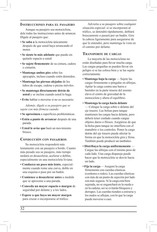 32
Instrucciones para el pasajero
Aunque su pasajero sea motociclista,
dele todas las instrucciones antes de arrancar.
Dígale al pasajero que:
• Se suba a la motocicleta únicamente
después de que usted haya arrancando el
motor.
• Se siente lo más adelante que pueda sin
quitarle espacio a usted.
• Se sujete firmemente de su cintura, cadera
o cinturón.
• Mantenga ambos pies sobre los
apoyapiés, incluso cuando estén detenidos.
• Mantenga las piernas alejadas de los
tubos de escape, cadena o piezas móviles.
• Se mantenga directamente detrás de
usted y se incline cuando usted lo haga.
• Evite hablar o moverse si no es necesario.
Además, dígale a su pasajero que se
sujete con más firmeza cuando:
• Se aproximen a superficies problemáticas.
• Estén a punto de arrancar después de una
parada.
• Usted le avise que hará un movimiento
brusco.
Conducción con pasajeros
Su motocicleta responderá más
lentamente con un pasajero a bordo. Cuanto
más pesado sea su pasajero, más tiempo
tardará en desacelerar, acelerar o doblar,
especialmente en una motocicleta liviana.
• Conduzca un poco más lento, especial-
mente cuando tome una curva, doble en
una esquina o pase por un badén.
• Comience a desacelerar antes a medida
que se aproxime a una parada.
• Conceda un mayor espacio o margen de
seguridad por delante y a los lados.
• Espere a que haya un mayor margen
para cruzar o incorporarse al tráfico.
Advierta a su pasajero sobre cualquier
situación especial: si se incorporará al
tráfico, se detendrá rápidamente, doblará
bruscamente o pasará por un badén. Gire
la cabeza ligeramente para asegurarse de
que le entendió, pero mantenga la vista en
el camino por delante.
Transporte de cargas
La mayoría de las motocicletas no
están diseñadas para llevar mucha carga.
Las cargas pequeñas se pueden llevar sin
peligro si se las coloca bien y se las sujeta
correctamente.
• Mantenga baja la carga — Sujete las
cargas firmemente o póngalas en alforjas.
Apilar la carga contra una barra o
bastidor en la parte trasera del asiento
eleva el centro de gravedad de la
motocicleta y altera el equilibrio.
• Mantenga la carga hacia delante
— Coloque la carga sobre o delante del
eje trasero. Las bolsas para tanque
mantienen las cargas hacia delante, pero
deberá tener cuidado cuando cargue
objetos duros o filosos. Asegúrese de que
la bolsa para tanque no interfiera con el
manubrio o los controles. Poner la carga
detrás del eje trasero puede afectar la
forma en que la motocicleta gira y frena.
También puede producir un tambaleo.
• Distribuya la carga uniformemente —
Cargue las alforjas con el mismo peso de
cada lado. Una carga dispareja puede
hacer que la motocicleta se desvíe hacia
un lado.
• Fije la carga —Asegure la carga
firmemente con cuerdas elásticas
(cordones o redes). Las cuerdas elásticas
con más de un punto de sujeción por lado
son más seguras. Si la carga está bien
sujetada, no se enganchará en la rueda o
en la cadena; así se evitarán bloqueos y
derrapes. Las cuerdas tienden a estirarse y
los nudos se aflojan, con lo que la carga
puede moverse o caer.
 