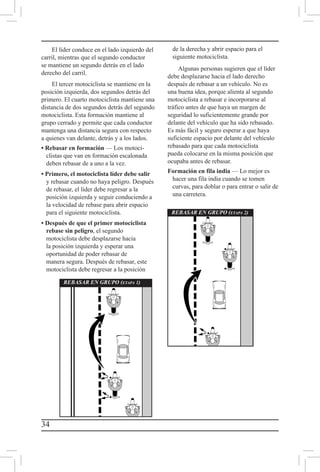 34
El líder conduce en el lado izquierdo del
carril, mientras que el segundo conductor
se mantiene un segundo detrás en el lado
derecho del carril.
El tercer motociclista se mantiene en la
posición izquierda, dos segundos detrás del
primero. El cuarto motociclista mantiene una
distancia de dos segundos detrás del segundo
motociclista. Esta formación mantiene al
grupo cerrado y permite que cada conductor
mantenga una distancia segura con respecto
a quienes van delante, detrás y a los lados.
• Rebasar en formación — Los motoci-
clistas que van en formación escalonada
deben rebasar de a uno a la vez.
• Primero, el motociclista líder debe salir
y rebasar cuando no haya peligro. Después
de rebasar, el líder debe regresar a la
posición izquierda y seguir conduciendo a
la velocidad de rebase para abrir espacio
para el siguiente motociclista.
• Después de que el primer motociclista
rebase sin peligro, el segundo
motociclista debe desplazarse hacia
la posición izquierda y esperar una
oportunidad de poder rebasar de
manera segura. Después de rebasar, este
motociclista debe regresar a la posición
de la derecha y abrir espacio para el
siguiente motociclista.
Algunas personas sugieren que el líder
debe desplazarse hacia el lado derecho
después de rebasar a un vehículo. No es
una buena idea, porque alienta al segundo
motociclista a rebasar e incorporarse al
tráfico antes de que haya un margen de
seguridad lo suficientemente grande por
delante del vehículo que ha sido rebasado.
Es más fácil y seguro esperar a que haya
suficiente espacio por delante del vehículo
rebasado para que cada motociclista
pueda colocarse en la misma posición que
ocupaba antes de rebasar.
Formación en fila india — Lo mejor es
hacer una fila india cuando se tomen
curvas, para doblar o para entrar o salir de
una carretera.
REBASAR EN GRUPO (etapa 1)
REBASAR EN GRUPO (etapa 2)
 
