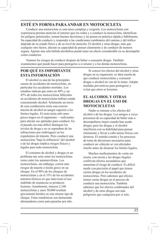 35
POR QUÉ ES IMPORTANTE
ESTA INFORMACIÓN
El alcohol es una de las principales
causas de accidentes de motocicletas, en
particular los accidentes mortales. Los
estudios indican que entre un 40% y un
45% de todos los motociclistas fallecidos
en accidentes de motocicletas habían estado
consumiendo alcohol. Solamente un tercio
de esos conductores tenía una concen-
tración de alcohol en sangre superior a los
límites legales. El resto tenía sólo unos
pocos tragos en el organismo —suficientes
para afectar sus aptitudes para conducir. En
el pasado era más difícil distinguir los
niveles de droga o no se separaban de las
infracciones por embriaguez en los
expedientes de tránsito. Pero conducir una
motocicleta bajo la influencia del alcohol
o de las drogas implica riesgos físicos y
legales para todo motociclista.
El consumo de alcohol y drogas es un
problema tan serio entre los motociclistas
como entre los automovilistas. Los
motociclistas, sin embargo, corren más
riesgos de muerte o lesión grave en un
choque. En el 90% de los choques de
motocicletas y en el 33% de los accidentes
automovilísticos en que interviene el uso
indebido de sustancias se producen
lesiones. Anualmente, mueren 2,100
motociclistas y unos 50,000 resultan
gravemente heridos en este mismo tipo de
choque. Estas estadísticas son demasiado
abrumadoras como para pasarlas por alto.
Si conoce los efectos del alcohol y otras
drogas en su organismo, se dará cuenta de
que conducir motocicletas y consumir
drogas o alcohol no van de la mano. Adopte
medidas preventivas para protegerse y
evitar que otros se lesionen.
ELALCOHOL Y OTRAS
DROGAS EN EL USO DE
MOTOCICLETAS
Nadie es inmune a los efectos del
alcohol o de las drogas. Los amigos a veces
presumen de su capacidad de beber más o
desempeñarse mejor cuando han usado
drogas, pero las drogas y el alcohol
interfieren con su habilidad para pensar
claramente y llevar a cabo tareas físicas con
destreza. El sentido común y los procesos
de toma de decisiones necesarios para
conducir un vehículo se ven afectados
mucho antes de alcanzar los límites legales.
Muchos medicamentos de venta sin
receta, con receta y las drogas ilegales
conllevan efectos secundarios que
aumentan el riesgo de conducir. Es difícil
medir con precisión el papel que tienen
ciertas drogas en los accidentes de
motocicletas. Pero sabemos qué efectos
tienen varias drogas en el proceso de
conducir una motocicleta. También
sabemos que los efectos combinados del
alcohol y de otras drogas son más
peligrosos que cualquiera por sí solo.
ESTÉ EN FORMA PARAANDAR EN MOTOCICLETA
Conducir una motocicleta es una tarea compleja y exigente. Los motociclistas con
experiencia prestan atención al entorno que los rodea y a conducir la motocicleta, identifican
los peligros potenciales, toman buenas decisiones y las ponen en práctica rápida y hábilmente.
Su capacidad de conducir y responder a las condiciones cambiantes del camino y del tráfico
depende de su estado físico y de su nivel de atención. El alcohol y otras drogas, más que
cualquier otro factor, afectan su capacidad de pensar claramente y de conducir de manera
segura. Apenas una sola bebida alcohólica puede tener un efecto considerable en su desempeño
como conductor.
Veamos los riesgos de conducir después de beber o consumir drogas. También
examinemos qué puede hacer para protegerse a sí mismo y a los demás motociclistas.
 