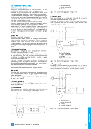 F-7
MANUTENÇÃO
MOTORES ELÉTRICOS DE CORRENTE ALTERNADA
16 MOTOFREIO TRIFÁSICO
16.1 Descrição Geral
O motofreio consiste de um motor de indução acoplado a um freio
monodisco, formando uma unidade integral compacta e robusta.
O motor de indução é totalmente fechado com ventilação externa, com as
mesmas características de robustez e desempenho da linha de motores.
0 freio é construído com poucas partes móveis, que assegura longa duração
com o mínimo de manutenção. A dupla face das pastilhas forma uma grande
superfície de atrito, que proporciona pequena pressão sobre as mesmas,
baixo aquecimento e mínimo desgaste.
Além disso, o freio é resfriado pela própria ventilação do motor.
A bobina de acionamento do eletroimã, protegida com resina epoxi, funciona
continuamente com tensões de 10% acima ou abaixo da nominal.
Sua alimentação é por corrente continua, fornecida por uma ponte retificadora
composta de diodos de silício e varistores, que suprimem picos indesejáveis
de tensão e permitem um rápido desligamento da corrente. A alimentação
em corrente continua proporciona maior rapidez e uniformidade de operação
do freio.
APLICAÇÕES
O motofreio é geralmente aplicado em:
máquinas-ferramenta, teares, máquinas de embalagem, transportadores,
máquinas de lavar e engarrafar, máquinas de bobinar, dobradeiras,
guindastes, pontes-rolante, elevadores, ajustes de rolos de laminadores
e máquinas gráficas. Enfim, em equipamentos onde são exigidos paradas
rápidas por questões de segurança, posicionamento e economia de
tempo.
FUNCIONAMENTO DO FREIO
Quando o motor é desligado da rede, o controle também interrompe a
corrente da bobina e o eletroimã pára de atuar.
As molas de pressão empurram a armadura na direção da tampa traseira
do motor. As pastilhas, que estão alojadas no disco de frenagem, são
comprimidas entre as duas superfícies de atrito, a armadura e a tampa,
freiando o motor até que ele pare.
A armadura é atraída contra a carcaça do eletroimã, vencendo a resistência
das molas. As pastilhas ao ficarem livres deslocam-se axialmente em seus
alojamentos ficando afastadas das superfícies de atrito. Assim, termina a
ação de frenagem, deixando o motor partir livremente.
Opcionalmente pode ser fornecido disco de frenagem de lonas.
INSTALAÇÃO
O motofreio pode ser montado em qualquer posição, desde que o freio não
fique sujeito à penetração excessiva de água, óleo, poeiras abrasivas, etc,
através da entrada de ar.
Quando montado na posição normal, o conjunto motofreio obedece o grau
de proteção lP55 da ABNT.
ESQUEMAS DE LIGAÇÃO
O motofreio WEG admite três sistemas de ligações, proporcionando frenagem
lentas, médias e rápidas.
a) Frenagem lenta
A alimentação da ponte retificadora da bobina do freio é feita diretamente
dos terminais do motor, sem interrupção, conforme figura a seguir:
D - Ponte Retificadora
L - Bobina do eletroimã
K - Contator
Figura 16.1 - Esquema de ligação para frenagem lenta
b) Frenagem média
Neste caso, intercala-se um contato para interrupção da corrente de
alimentação da ponte retificadora no circuito de CA.
É essencial que este seja um contato auxiliar NA do próprio contator ou
chave magnética do motor, para garantir que se ligue ou desligue o freio
simultaneamente com o motor.
D - Ponte Retificadora
L - Bobina do eletroimã
K - Contator
S1- Contator auxiliar NA
Figura 16.2 - Esquema de ligação para frenagem média
c) Frenagem rápida
Intercala-se o contato para interrupção diretamente num dos fios de
alimentação da bobina, no circuito CC. É necessário que este seja um
contato auxiliar NA do próprio contator ou chave magnética do motor.
D - Ponte retificadora
L - Bobina do eletroimã
K - Contator
S1 - Contato auxiliar NA
Figura 16.3 - Esquema de ligação para frenagem rápida
 