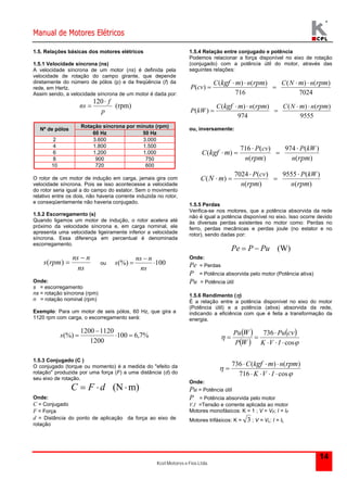 Manual de Motores Elétricos 
Kcel Motores e Fios Ltda. 
( ) ( ) 
( ) ( ) 
9555 ( ) 
14 
1.5. Relações básicas dos motores elétricos 
1.5.1 Velocidade síncrona (ns) 
A velocidade síncrona de um motor (ns) é definida pela 
velocidade de rotação do campo girante, que depende 
diretamente do número de pólos (p) e da freqüência (f) da 
rede, em Hertz. 
Assim sendo, a velocidade síncrona de um motor é dada por: 
(rpm) 
120 
p 
f 
ns 
 
 
Rotação síncrona por minuto (rpm) 
Nº de pólos 
60 Hz 50 Hz 
2 3.600 3.000 
4 1.800 1.500 
6 1.200 1.000 
8 900 750 
10 720 600 
O rotor de um motor de indução em carga, jamais gira com 
velocidade síncrona. Pois se isso acontecesse a velocidade 
do rotor seria igual a do campo do estator. Sem o movimento 
relativo entre os dois, não haveria corrente induzida no rotor, 
e conseqüentemente não haveria conjugado. 
1.5.2 Escorregamento (s) 
Quando ligamos um motor de indução, o rotor acelera até 
próximo da velocidade síncrona e, em carga nominal, ele 
apresenta uma velocidade ligeiramente inferior a velocidade 
síncrona. Essa diferença em percentual é denominada 
escorregamento. 
ns n 
ns 
s rpm 
 
 
ns n 
( )  ou (%)  
100 
ns 
s 
Onde: 
s = escorregamento 
ns = rotação síncrona (rpm) 
n = rotação nominal (rpm) 
Exemplo: Para um motor de seis pólos, 60 Hz, que gira a 
1120 rpm com carga, o escorregamento será: 
 
(%)   
100 6,7% 
1200 1120 
1200 
s  
1.5.3 Conjugado (C ) 
O conjugado (torque ou momento) é a medida do "efeito da 
rotação" produzida por uma força (F) a uma distância (d) do 
seu eixo de rotação. 
C  F  d (Nm) 
Onde: 
C = Conjugado 
F = Força 
d = Distância do ponto de aplicação da força ao eixo de 
rotação 
1.5.4 Relação entre conjugado e potência 
Podemos relacionar a força disponível no eixo de rotação 
(conjugado) com a potência útil do motor, através das 
seguintes relações: 
7024 
( ) ( ) 
716 
( ) 
C kgf m n rpm C N m n rpm 
P cv 
    
  
9555 
( ) ( ) 
974 
( ) 
C kgf m n rpm C N m n rpm 
P kW 
    
  
ou, inversamente: 
974 ( ) 
( ) 
716 ( ) 
( ) 
( ) 
rpm rpm 
kgf m 
n 
P kW 
n 
P cv 
C 
     
( ) 
7024 ( ) 
( ) 
( ) 
rpm rpm 
N m 
n 
P kW 
n 
P cv 
C 
     
1.5.5 Perdas 
Verifica-se nos motores, que a potência absorvida da rede 
não é igual a potência disponível no eixo. Isso ocorre devido 
às diversas perdas existentes no motor como: Perdas no 
ferro, perdas mecânicas e perdas joule (no estator e no 
rotor), sendo dadas por: 
Pe  P  Pu (W) 
Onde: 
Pe = Perdas 
P = Potência absorvida pelo motor (Potência ativa) 
Pu = Potência útil 
1.5.6 Rendimento () 
É a relação entre a potência disponível no eixo do motor 
(Potência útil) e a potência (ativa) absorvida da rede, 
indicando a eficiência com que é feita a transformação da 
energia. 
  
  
  
 
 
Pu Pu 
cv 
W 
cos 
 
736 
   
  
K V I 
P 
W 
  
  
C kgf m n rpm 
736 ( ) ( ) 
 
 
    
716 K V I 
cos 
Onde: 
Pu = Potência útil 
P = Potência absorvida pelo motor 
V,I =Tensão e corrente aplicada ao motor 
Motores monofásicos: K = 1 ; V = VF; I = IF 
Motores trifásicos: K = 3 ; V = VL; I = IL 
 