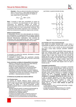 Manual de Motores Elétricos 
Kcel Motores e Fios Ltda. 
17 
Exemplo – Para os valores de tensões entre fases de 
220 V, 215 V e 210 V, o valor médio da tensão é de 
215 V e o desvio máximo da tensão em relação ao 
valor médio é de 5 V. Daí resulta: 
(%)    
100 2,3% 
5 
215 
Nota: A equação é dada para comodidade do usuário do 
motor e é somente uma aproximação do valor relativo da 
componente de seqüência negativa da tensão. A 
determinação mais precisa pode ser feita pela decomposição 
do sistema trifásico em suas componentes simétricas. Para 
desequilíbrios das tensões superiores a 5% é necessário um 
estudo da componente de seqüência negativa das correntes. 
Efeitos do desequilíbrio 
O desequilíbrio provoca uma sobre-elevação da corrente e, 
por conseqüência, um superaquecimento na bobina, podendo 
levar à queima da mesma. Segundo a norma NEMA (National 
Electrical Manufactures Association), este aumento de 
temperatura será aproximadamente duas vezes o quadrado 
do percentual do desequilíbrio de tensões entre as fases. 
% desequilíbrio 
entre fases 
Aumento de 
corrente (%) 
Aumento de 
temperatura (%) 
2,5 21,0 12,5 
2,0 16,7 8,0 
1,5 12,5 4,5 
1,0 8,0 2,0 
0,5 3,8 0,5 
O conjugado de partida fica reduzido, dificultando a entrada 
em funcionamento do motor. 
O conjugado à plena carga fica igualmente reduzido, 
produzindo um escorregamento além do normal e diminuindo 
o rendimento do motor 
Como minimizar os efeitos do desequilíbrio de tensões: 
- Melhorar a distribuição das cargas nas redes trifásicas, 
procurando o melhor equilíbrio possível; 
- Bitolas de cabos adequadas à rede e ao sistema; 
- Localizar e avaliar equipamentos mal dimensionados; 
- Proteção interna nas três fases com termistores ou 
termostatos e relé de sobrecarga com chave magnética; 
- Manutenção preventiva nos quadros elétricos, verificando: 
o desgaste dos contatos dos contatores; a fixação dos 
terminais; o dimensionamento de cabos 
2.6 Sistemas de partidas dos motores elétricos 
2.6.1 Partida direta 
Os motores de indução trifásicos devem, sempre que 
possível, partir por meio de contatores ligados diretamente à 
rede, ou seja, partida direta. Este sistema fornece o maior 
conjugado de partida e a máxima aceleração. Existem 
algumas limitações devido a corrente elevada na partida, que 
acarretará em: 
- Elevada queda de tensão no sistema de alimentação da 
rede. Em função disto, provoca a interferência em 
equipamentos instalados no sistema; 
- Insuficiência da instalação elétrica; 
- O sistema de proteção (cabos, contatores) deverá ser 
superdimensionado ocasionando um custo elevado; 
- Problemas com as concessionárias de energia elétrica 
que limitam a queda de tensão da rede; 
Figura 2.6 – Circuito de força para partida direta 
2.6.2 Partida com chave estrela-triângulo 
Este método de partida necessita que o motor tenha a 
possibilidade de ligação em duas tensões, sendo uma delas 
3 vezes a outra, e que a tensão da rede de alimentação 
seja igual a menor delas. Exemplo: 220/380V; 380/660V; 
440/760V. 
Suponhamos que o motor seja 220/380V. Nesta situação, ele 
parte com conexão estrela, cuja tensão nominal seria de 
380V. Como a rede fornece 220V, o motor parte com tensão 
reduzida. Para a rede, isso resulta em uma corrente de 
partida de 25% a 33% da que apresentaria, se fosse ligado 
diretamente em triângulo. O motor deve acelerar a carga até 
aproximadamente 85% da rotação nominal. Neste ponto 
podemos mudar para ligação triângulo. Para que isto seja 
possível a tensão nominal nesta ligação deve ser igual a 
tensão da rede. 
Conjugado característico: 
As figuras (2.8 e 2.9) representam o conjugado x velocidade 
do método de partida estrela-triângulo, sendo que para um 
motor a uma tensão constante, as curvas de conjugado e 
corrente são fixas e independem da dificuldade da partida. A 
aplicação deste método depende do conjugado resistente 
imposto pela carga e da corrente no instante da ligação 
triângulo, isto é, o conjugado resistente não deve 
ultrapassar o conjugado de partida do motor (figura 2.8), 
e nem a corrente “elevar-se” a um valor muito alto no 
instante da ligação triângulo, fatos que podem inviabilizar o 
método. O motor deverá acelerar a carga até 
aproximadamente 85% da rotação nominal na ligação 
estrela, isto é, na partida. Este método só pode ser 
utilizado quando: 
- o motor parte em vazio e somente após atingir a rotação 
nominal aplica-se a carga; 
- a carga que aumenta gradativamente com a rotação. 
Exemplo: Ventiladores, bombas centrifugas, etc... 
 
