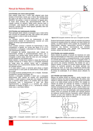 Manual de Motores Elétricos 
2.6.4 Partida com chave série-paralela 
Este método exige que o motor seja religável para duas 
tensões (9 terminais), sendo que a menor das tensões deve 
ser igual a da rede a outra duas vezes maior, normalmente 
220/440V. Na partida, o motor é conectado na ligação série. 
O motor deve acelerar até, aproximadamente, 85% da 
rotação nominal ou atingi-la. Neste ponto deve-se fazer a 
comutação para ligação em paralelo; para que isso seja 
possível a tensão nominal nesta ligação (paralelo) deve ser 
igual à tensão da rede. 
2.6.5 Partida com bobinamento dividido 
Para aplicação deste método é necessário que o motor tenha 
dois circuitos em paralelo por fase. São usados dois passos 
para conectar o motor à rede de alimentação. 
1o Passo 
Um contator conecta parte do bobinamento à rede 
(normalmente metade do bobinamento), durante um curto 
espaço de tempo (aproximadamente 4 s). 
2o Passo 
Outro contator conecta o restante do bobinamento à rede, 
completando a ligação. As curvas das figura 2.12 e 2.13 
representam o conjugado x velocidade do método de partida 
com bobinamento dividido. 
O conjugado de partida desenvolvido pelo método do 
bobinamento dividido é consideravelmente menor que o 
conjugado com partida direta, sendo também menor que o 
conjugado a plena carga. Este fato deve ser uma vantagem 
quando deseja-se uma partida suave. 
Neste método, o motor deve acelerar a carga até próximo da 
rotação nominal no 1o Passo, isto é, o conjugado resistente 
da carga deve ser sempre menor que o conjugado 
desenvolvido com o bobinamento dividido. Este método pode 
ser utilizado quando: 
1) O motor parte a vazio, e somente após atingir a rotação 
nominal liga-se a outra parte do bobinamento e então aplica-se 
2) A carga aumenta gradativamente com a rotação. Exemplo: 
Ventiladores, bombas centrífugas, etc... 
Quando o conjugado resistente é maior que o conjugado 
desenvolvido pelo método de partida com bobinamento 
dividido, o motor acelera a carga até uma rotação N, menor 
que a nominal. Neste ponto o 2o contator deve ser ligado 
conectando todo o bobinamento à rede; isto eleva 
repentinamente o conjugado e a corrente aos valores 
referentes a rotação N (figura 2.13 ) , tornando-se inviável, 
neste caso, o uso deste método. 
Figura 2.12 – Conjugado resistente menor que o conjugado de 
partida 
Kcel Motores e Fios Ltda. 
a carga. 
19 
figura 2.13 Conjugado resistente maior que o conjugado de partida 
Embora teoricamente qualquer motor de indução que possua 
bobinas em paralelo possa ser utilizado com esse método de 
partida, na prática fatores como quedas de conjugados em 
determinadas rotações, aquecimento anormal e tensões 
mecânicas nas bobinas, recomenda-se que somente 
motores especificados para partida com bobinamento 
dividido, utilizem tal método de partida. 
2.6.6 Partida com resistor primário 
Neste método de partida a inserção de resistores em cada 
fase da alimentação do motor leva a uma redução na tensão 
aplicada aos terminais e, conseqüentemente, a uma redução 
na corrente absorvida (figura 2.14) e no conjugado motor. O 
inconveniente desse método de partida é a perda de energia 
que ocorre nos próprios resistores. Na medida em que o 
sistema acelera, a queda na corrente absorvida pelo motor 
implica no aumento gradativo da tensão aplicada aos 
terminais do motor. É usual que a resistência inserida seja 
gradualmente reduzida, pela retirada de resistores ao longo 
do tempo de aceleração. É um método pouco utilizado na 
prática. 
2.6.7 Partida com reator primário 
Método de partida similar ao anterior, sendo inserida uma 
reatância indutiva nas fases de alimentação. Na prática, este 
método é utilizado apenas na partida de motores de grande 
porte e de média tensão (acima de 600V). Em relação ao 
método de partida por inserção de resistor, a inserção de 
reator apresenta um consumo de energia no elemento 
inserido comparativamente muito menor, porém implica num 
pior fator de potência na partida, já que a corrente absorvida, 
principalmente no inicio da aceleração, será essencialmente 
reativa. Para um processo de partida com redução gradual 
da reatância inserida torna-se necessário utilizar diferentes 
reatores, já que uma reatância não pode ser variada pelo 
simples ajuste de taps, como um resistor. 
Figura 2.14 – Partida com resistor ou reator primário. 
 
