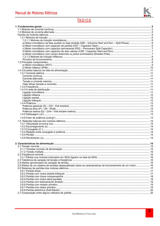 Manual de Motores Elétricos 
Kcel Motores e Fios Ltda. 
2 
Í N D I C E 
1. Fundamentos gerais ................................................................................................................................................................. 5 
1.1 Motores de corrente contínua................................................................................................................................................ 5 
1.2 Motores de corrente alternada .............................................................................................................................................. 5 
Família de motores elétricos ....................................................................................................................................................... 5 
1.2.1 Motores de indução ........................................................................................................................................................ 6 
1.2.1.1 Motores de indução monofásicos............................................................................................................................. 6 
a) Motor monofásico de fase auxiliar ou fase dividida (ISR – Inductive Start and Run – Split-Phase) ................................ 6 
b) Motor monofásico com capacitor de partida (CST – Capacitor Start).............................................................................. 6 
c) Motor monofásico com capacitor permanente (PSC – Permanent Split Capacitor) ........................................................ 7 
d) Motor monofásico com capacitor de dois valores (CSR - Capacitor Start and Run) ....................................................... 7 
e) Motor monofásico com campo distorcido ou pólos sombreados (Shaded–Pole) ............................................................ 7 
1.2.1.2 Motores de indução trifásicos................................................................................................................................... 8 
Principio de funcionamento.................................................................................................................................................. 8 
1.3 Principais componentes ........................................................................................................................................................ 9 
a) Motor monofásico (IP21).................................................................................................................................................. 9 
b) Motor trifásico (IP56)...................................................................................................................................................... 10 
1.4 Conceitos básicos da rede de alimentação......................................................................................................................... 11 
1.4.1 Corrente elétrica ........................................................................................................................................................... 11 
Corrente contínua............................................................................................................................................................... 11 
Corrente alternada ............................................................................................................................................................. 11 
Tensão e corrente máxima................................................................................................................................................. 11 
Valor eficaz (tensão e corrente) ......................................................................................................................................... 11 
1.4.2 Frequência .................................................................................................................................................................... 11 
1.4.3 A rede de distribuição ................................................................................................................................................... 11 
Ligação monofásica ........................................................................................................................................................... 11 
Ligação trifásica ................................................................................................................................................................. 12 
Ligação estrela ................................................................................................................................................................... 12 
Ligação triângulo................................................................................................................................................................ 12 
1.4.4 Potência........................................................................................................................................................................ 13 
Potência aparente (S) – [VA - Volt ampère] ....................................................................................................................... 13 
Potência ativa (P) – [W - Watt]........................................................................................................................................... 13 
Potência reativa (Q) – [VAr - Volt ampère reativo] ............................................................................................................. 13 
1.4.5 Defasagem ( )............................................................................................................................................................ 13 
1.4.6 Fator de potência (cos ) ........................................................................................................................................... 13 
1.5. Relações básicas dos motores elétricos............................................................................................................................ 14 
1.5.1 Velocidade síncrona (ns) .............................................................................................................................................. 14 
1.5.2 Escorregamento (s) ...................................................................................................................................................... 14 
1.5.3 Conjugado (C ).............................................................................................................................................................. 14 
1.5.4 Relação entre conjugado e potência ............................................................................................................................ 14 
1.5.5 Perdas .......................................................................................................................................................................... 14 
1.5.6 Rendimento ()............................................................................................................................................................. 14 
2. Características da alimentação ............................................................................................................................................. 15 
2.1 Tensão nominal................................................................................................................................................................... 15 
2.1.1 Tensões normais de alimentação................................................................................................................................. 15 
2.1.2 Tensão múltipla ............................................................................................................................................................ 15 
2.2 Freqüência nominal............................................................................................................................................................. 16 
2.2.1 Efeitos nos motores bobinados em 50Hz ligados na rede de 60Hz ............................................................................. 16 
2.3 Tolerância de variação de tensão e freqüência .................................................................................................................. 16 
2.4 Efeitos aproximados da variação de tensão........................................................................................................................ 16 
2.5 Efeitos de um sistema de tensões desequilibrado sobre as características de funcionamento de um motor .................... 16 
2.6 Sistemas de partidas dos motores elétricos........................................................................................................................ 17 
2.6.1 Partida direta ................................................................................................................................................................ 17 
2.6.2 Partida com chave estrela-triângulo ............................................................................................................................. 17 
2.6.3 Partida com chave compensadora ............................................................................................................................... 18 
2.6.4 Partida com chave série-paralela ................................................................................................................................. 19 
2.6.5 Partida com bobinamento dividido................................................................................................................................ 19 
2.6.6 Partida com resistor primário........................................................................................................................................ 19 
2.6.7 Partida com reator primário .......................................................................................................................................... 19 
2.6.8 Partida eletrônica (Soft-Starter) .................................................................................................................................... 20 
2.7 Comparação entre alguns métodos de partida ................................................................................................................... 20 
 