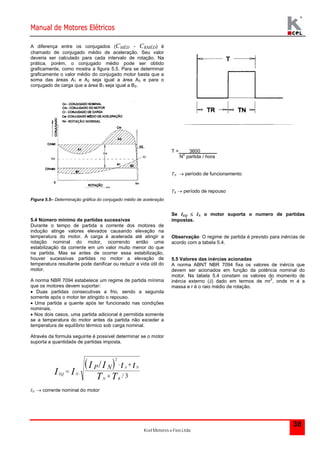 Manual de Motores Elétricos 
Kcel Motores e Fios Ltda. 
38 
A diferença entre os conjugados (CMÉD - CRMÉD) é 
chamado de conjugado médio de aceleração. Seu valor 
deveria ser calculado para cada intervalo de rotação. Na 
prática, porém, o conjugado médio pode ser obtido 
graficamente, como mostra a figura 5.5. Para se determinar 
graficamente o valor médio do conjugado motor basta que a 
soma das áreas A1 e A2 seja igual a área A3 e para o 
conjugado de carga que a área B1 seja igual a B2. 
Figura 5.5– Determinação gráfica do conjugado médio de aceleração 
5.4 Número mínimo de partidas sucessivas 
Durante o tempo de partida a corrente dos motores de 
indução atinge valores elevados causando elevação na 
temperatura do motor. A carga é acelerada até atingir a 
rotação nominal do motor, ocorrendo então uma 
estabilização da corrente em um valor muito menor do que 
na partida. Mas se antes de ocorrer essa estabilização, 
houver sucessivas partidas no motor a elevação de 
temperatura resultante pode danificar ou reduzir a vida útil do 
motor. 
A norma NBR 7094 estabelece um regime de partida mínima 
que os motores devem suportar: 
 Duas partidas consecutivas a frio, sendo a segunda 
somente após o motor ter atingido o repouso. 
 Uma partida a quente após ter funcionado nas condições 
nominais. 
 Nos dois casos, uma partida adicional é permitida somente 
se a temperatura do motor antes da partida não exceder a 
temperatura de equilíbrio térmico sob carga nominal. 
Através da formula seguinte é possível determinar se o motor 
suporta a quantidade de partidas imposta. 
  
EQ N 
A N 
N R 
I I 
I I t t 
T T 
P N  
  
  
2 
3 
/ 
/ 
IN  corrente nominal do motor 
T = 3600 
No partida / hora 
TN  período de funcionamento 
TR  período de repouso 
Se IEQ  IN o motor suporta o numero de partidas 
impostas. 
Observação: O regime de partida é previsto para inércias de 
acordo com a tabela 5.4. 
5.5 Valores das inércias acionadas 
A norma ABNT NBR 7094 fixa os valores de inércia que 
devem ser acionados em função da potência nominal do 
motor. Na tabela 5.4 constam os valores do momento de 
inércia externo (J) dado em termos de mr2, onde m é a 
massa e r é o raio médio de rotação. 
 