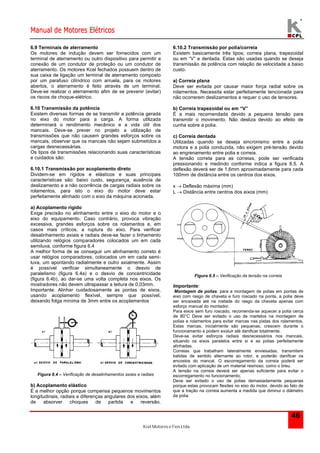 Manual de Motores Elétricos 
Kcel Motores e Fios Ltda. 
46 
6.9 Terminais de aterramento 
Os motores de indução devem ser fornecidos com um 
terminal de aterramento ou outro dispositivo para permitir a 
conexão de um condutor de proteção ou um condutor de 
aterramento. Os motores Kcel fechados possuem dentro de 
sua caixa de ligação um terminal de aterramento composto 
por um parafuso cilíndrico com arruela, para os motores 
abertos, o aterramento é feito através de um terminal. 
Deve-se realizar o aterramento afim de se prevenir (evitar) 
os riscos de choque-elétrico. 
6.10 Transmissão da potência 
Existem diversas formas de se transmitir a potência gerada 
no eixo do motor para a carga. A forma utilizada 
determinará o rendimento mecânico e a vida útil dos 
mancais. Deve-se prever no projeto a utilização de 
transmissões que não causem grandes esforços sobre os 
mancais, observar que os mancais não sejam submetidos a 
cargas desnecessárias. 
Os tipos de transmissões relacionando suas características 
e cuidados são: 
6.10.1 Transmissão por acoplamento direto 
Dividem-se em rígidos e elásticos e suas principais 
características são: baixo custo, segurança, ausência de 
deslizamento e a não ocorrência de cargas radiais sobre os 
rolamentos, para isto o eixo do motor deve estar 
perfeitamente alinhado com o eixo da máquina acionada. 
a) Acoplamento rígido 
Exige precisão no alinhamento entre o eixo do motor e o 
eixo do equipamento. Caso contrário, provoca vibração 
excessiva, grandes esforços sobre os rolamentos e, em 
casos mais críticos, a ruptura do eixo. Para verificar 
desalinhamento axiais e radiais deve-se fazer o linhamento 
utilizando relógios comparadores colocados um em cada 
semiluva, conforme figura 6.4 
A melhor forma de se conseguir um alinhamento correto é 
usar relógios comparadores, colocados um em cada semi-luva, 
um apontando radialmente e outro axialmente. Assim 
é possível verificar simultaneamente o desvio de 
paralelismo (figura 6.4a) e o desvio de concentricidade 
(figura 6.4b), ao dar-se uma volta completa nos eixos. Os 
mostradores não devem ultrapassar a leitura de 0,03mm. 
Importante: Alinhar cuidadosamente as pontas de eixos, 
usando acoplamento flexível, sempre que possível, 
deixando folga mínima de 3mm entre os acoplamentos 
Figura 6.4 – Verificação de desalinhamentos axiais e radiais 
b) Acoplamento elástico 
É a melhor opção porque compensa pequenos movimentos 
longitudinais, radiais e diferenças angulares dos eixos, além 
de absorver choques de partida e reversão. 
6.10.2 Transmissão por polia/correia 
Existem basicamente três tipos; correia plana, trapezoidal 
ou em “V” e dentada. Estas são usadas quando se deseja 
transmissão de potência com relação de velocidade a baixo 
custo. 
a) Correia plana 
Deve ser evitada por causar maior força radial sobre os 
rolamentos. Necessita estar perfeitamente tencionada para 
não ocorrerem deslizamentos e requer o uso de tensores. 
b) Correia trapezoidal ou em “V” 
É a mais recomendada devido a pequena tensão para 
transmitir o movimento. Não desliza devido ao efeito de 
cunha sobre a polia. 
c) Correia dentada 
Utilizadas quando se deseja sincronismo entre a polia 
motora e a polia conduzida, não exigem pré-tensão devido 
ao engrenamento entre polia e correia. 
A tensão correta para as correias, pode ser verificada 
pressionando e medindo conforme indica a figura 6.5. A 
deflexão deverá ser de 1,6mm aproximadamente para cada 
100mm de distância entre os centros dos eixos. 
x  Deflexão máxima (mm) 
L  Distância entre centros dos eixos (mm) 
Figura 6.5 – Verificação da tensão na correia 
Importante: 
Montagem de polias: para a montagem de polias em pontas de 
eixo com rasgo de chaveta e furo roscado na ponta, a polia deve 
ser encaixada até na metade do rasgo da chaveta apenas com 
esforço manual do montador. 
Para eixos sem furo roscado, recomenda-se aquecer a polia cerca 
de 80°C Deve ser evitado o uso de martelos na montagem de 
polias e rolamentos para evitar marcas nas pistas dos rolamentos. 
Estas marcas, inicialmente são pequenas, crescem durante o 
funcionamento e podem evoluir até danificar totalmente. 
Deve-se evitar esforços radiais desnecessários nos mancais, 
situando os eixos paralelos entre si e as polias perfeitamente 
alinhadas. 
Correias que trabalham lateralmente enviesadas, transmitem 
batidas de sentido alternante ao rotor, e poderão danificar os 
encostos do mancal. O escorregamento da correia poderá ser 
evitado com aplicação de um material resinoso, como o breu. 
A tensão na correia deverá ser apenas suficiente para evitar o 
escorregamento no funcionamento. 
Deve ser evitado o uso de polias demasiadamente pequenas 
porque estas provocam flexões no eixo do motor, devido ao fato de 
que a tração na correia aumenta a medida que diminui o diâmetro 
da polia. 
 