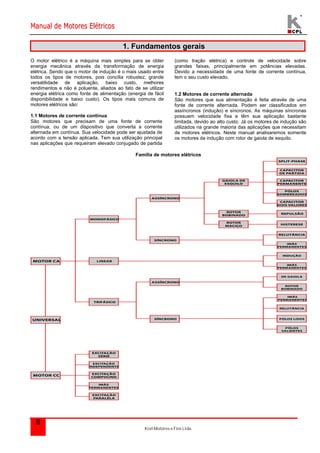 Manual de Motores Elétricos 
Kcel Motores e Fios Ltda. 
5 
1. Fundamentos gerais 
O motor elétrico é a máquina mais simples para se obter 
energia mecânica através da transformação de energia 
elétrica. Sendo que o motor de indução é o mais usado entre 
todos os tipos de motores, pois concilia robustez, grande 
versatilidade de aplicação, baixo custo, melhores 
rendimentos e não é poluente, aliados ao fato de se utilizar 
energia elétrica como fonte de alimentação (energia de fácil 
disponibilidade e baixo custo). Os tipos mais comuns de 
motores elétricos são: 
1.1 Motores de corrente contínua 
São motores que precisam de uma fonte de corrente 
contínua, ou de um dispositivo que converta a corrente 
alternada em contínua. Sua velocidade pode ser ajustada de 
acordo com a tensão aplicada. Tem sua utilização principal 
nas aplicações que requeiram elevado conjugado de partida 
(como tração elétrica) e controle de velocidade sobre 
grandes faixas, principalmente em potências elevadas. 
Devido a necessidade de uma fonte de corrente contínua, 
tem o seu custo elevado. 
1.2 Motores de corrente alternada 
São motores que sua alimentação é feita através de uma 
fonte de corrente alternada. Podem ser classificados em 
assíncronos (indução) e síncronos. As máquinas síncronas 
possuem velocidade fixa e têm sua aplicação bastante 
limitada, devido ao alto custo. Já os motores de indução são 
utilizados na grande maioria das aplicações que necessitam 
de motores elétricos. Neste manual analisaremos somente 
os motores de indução com rotor de gaiola de esquilo. 
Família de motores elétricos 
 