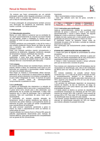 Manual de Motores Elétricos 
Os motores que forem armazenados por um período 
prolongado poderão sofrer desgaste prematuro e corrosão. 
Pode-se evitar a corrosão dos rolamentos girando o eixo 
com a mão em intervalos periódicos. 
O tempo prolongado de armazenamento também provoca 
uma diminuição da resistência de isolamento, deve-se 
manter o controle com testes periódicos. 
7.5.1 Manutenção preventiva 
Manter um motor elétrico é preservar que as condições de 
uso sejam aproximadamente as mesmas que foram fixadas 
na sua seleção, projeto e instalação ou verificar que na 
utilização do motor as suas características nominais sejam 
mantidas. 
Cuidados periódicos que prolongarão a vida útil do motor e 
que evitarão problemas futuros devem ser feitos de acordo 
com o tamanho, tipo, potência e ambiente onde está 
instalado o motor. 
Fazer uma inspeção periódica visando principalmente a 
resistência do isolamento, desgastes mecânicos, elevação 
de temperatura, limpeza, lubrificação dos mancais. 
A inspeção periódica deve ser feita por pessoas 
qualificadas, o motor deve estar desligado da rede de 
alimentação, o ambiente de trabalho limpo e todo o material 
utilizado deve ser o recomendado pelo fabricante. 
7.5.2 Limpeza 
Os motores elétricos devem ser mantidos limpos, isentos de 
poeiras, detritos e óleos. Em ambientes muito sujos ou com 
partículas em suspensão é recomendado instalar motores 
com grau de proteção adequado. 
Para limpar os motores é recomendado utilizar escovas, 
jateamento de ar comprimido ou panos limpos de algodão, 
procurando sempre desobstruir as entradas e passagens de 
ar para melhor refrigeração do motor. O acúmulo de sujeira 
é uma provável causa de sobreaquecimento 
comprometendo a qualidade do motor. 
7.5.3 Lubrificação 
O objetivo da lubrificação dos rolamentos é a redução do 
atrito e do desgaste interno para evitar o superaquecimento. 
A graxa serve como veículo para o óleo adicionado, que 
efetivamente faz as funções de lubrificação. A falha mais 
freqüente não é a falta de lubrificação, mas a lubrificação 
excessiva, feita com quantidade de graxa maior que o 
recomendável. 
A lubrificação em excesso acarreta elevação de 
temperatura, devido à grande resistência que oferece ao 
movimento das partes rotativas e principalmente devido ao 
batimento da graxa, que acaba por perder completamente 
suas características de lubrificação. 
Isto pode provocar vazamento, penetrando a graxa no 
interior do motor e depositando-se sobre as bobinas ou 
outras partes do motor. 
A graxa utilizada nos motores Kcel é a Polyrex EM, graxa de 
poliuréia especialmente desenvolvida para mancais de 
motores elétricos. Esta graxa apresenta boa compatibilidade 
com as graxas de lítio convencionais. 
Kcel Motores e Fios Ltda. 
7.5 Manutenção 
51 
Importante: 
- Não é recomendada a mistura de graxas; 
- Caso seja utilizado outro tipo de graxa, consultar o 
fabricante. 
Tipo Fabricante Carcaça Temperatura 
Polyrex EM Mobil 63 a 315 -30ºC a 170ºC 
7.5.3.1 Instruções para lubrificação 
Injeta-se aproximadamente metade da quantidade total 
estimada da graxa e coloca-se o motor a girar durante 
aproximadamente 1 minuto a plena rotação, em seguida 
desliga-se o motor e coloca-se o restante da graxa. 
A injeção de toda a graxa com o motor parado pode levar a 
penetração de parte do lubrificante no interior do motor. 
É importante manter as graxeiras limpas antes da 
introdução da graxa a fim de evitar a entrada de materiais 
estranhos no rolamento. 
Para lubrificação use exclusivamente pistola engraxadeira 
manual. 
ETAPAS DE LUBRIFICAÇÃO DOS ROLAMENTOS 
1. Limpar com pano de algodão as proximidades do orifício 
da graxeira; 
2. Com o motor em funcionamento, adicionar a graxa por 
meio de uma pistola engraxadeira até ter sido introduzida à 
quantidade de graxa recomendada na tabela 7.1; 
3. Deixar o motor funcionando durante o tempo suficiente 
para que se escoe todo o excesso de graxa; 
Para motores com rolamentos do tipo ZZ (blindados) não há 
necessidade de relubrificação, pois, eles já vêm lubrificados 
de fábrica para sua vida útil normal e usam graxa Polyrex 
EM. 
Em motores instalados na posição vertical (forma 
construtiva tipo “V”), a vida útil da graxa é reduzida em 50% 
e conseqüentemente, também, a do rolamento. A 
temperatura máxima de trabalho para estes rolamentos é de 
70°C, havendo uma redução de 50% em sua vida útil para 
cada 15°C excedentes. 
• Os períodos de lubrificação dependem da temperatura 
máxima de trabalho, do tipo do rolamento, da carga, da 
velocidade (rpm) e de outros fatores que podem afetar as 
propriedades da graxa. 
• A tabela abaixo se destina ao período de relubrificação 
considerando temperatura do rolamento de até 70°C para 
motores da carcaça 180 a 200; e até 85°C para motores da 
carcaça 225 a 315. Para cada 15°C de elevação, o período 
de relubrificação deve ser reduzido pela metade. 
• Os motores, quando utilizados na posição vertical, têm seu 
intervalo de relubrificação reduzidos em 50% em relação 
aos motores utilizados na posição horizontal. 
 