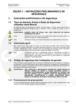 Manual do Operador Publicação 0908-0145-16
PowerCommand® 1.1 Edição 3 – 10-2009
Seção 1 – Instruções preliminares e de segurança Página 1
SEÇÃO 1 – INSTRUÇÕES PRELIMINARES E DE
SEGURANÇA
1. Instruções preliminares e de segurança
1.1 Tipos de Alarmes, Avisos e Notas de Segurança
utilizados neste Manual
Os seguintes tipos de segurança que podem ser encontrados ao longo deste manual indicam
condições potencialmente perigosas para o operador, para o pessoal de serviço e para o
equipamento.
ADVERTÊNCIA: ADVERTE PARA UM PERIGO QUE PODE RESULTAR EM GRAVES
FERIMENTOS OU MORTE.
Aviso: Avisa para um perigo ou para uma prática pouco segura que pode resultar em
danos no produto ou noutro equipamento.
Nota: Um pequeno texto que fornece informações que complementam o texto atual.
1.2 Informação geral
Este manual deve fazer parte do pacote de documentos fornecido pela Cummins Power
Generation Limitada juntamente com grupos geradores específicos. Caso este manual tenha sido
fornecido isoladamente, queira consultar outra documentação da Cummins Power Generation
Limitada, particularmente o Manual de Saúde e Segurança (0908-0110-07(PO)).
Nota: O Operador deve ler e compreender todas as informações de Saúde e
Segurança bem como todos As Advertências e Avisos que constam da
documentação e que sejam relevantes para o grupo gerador e a respectiva
operação e manutenção diária.
1.3 Código de segurança das instalações do gerador
Antes de utilizar o grupo gerador, leia os manuais e familiarize-se com os mesmos e o respectivo
equipamento. Uma operação segura e eficaz apenas poderá ser conseguida se o equipamento for
devidamente operado e conservado. São muitos os acidentes provocados pelo não cumprimento
das regras e precauções fundamentais.
ADVERTÊNCIA: UMA OPERAÇÃO E MANUTENÇÃO INCORRETAS PODEM PROVOCAR
GRAVES LESÕES OU MORTE E DANOS MATERIAIS DEVIDO A
INCÊNDIO, ELECTROCUSSÃO, AVARIA MECÂNICA OU ASFIXIA COM
GÁS DE ESCAPE. LEIA E CUMPRA TODAS AS PRECAUÇÕES DE
SEGURANÇA, ADVERTÊNCIAS E AVISOS CONSTANTES NESTE
MANUAL E NO MANUAL DE SAÚDE E SEGURANÇA 0908-0110-07(PO).
1.3.1 Posicionamento do grupo gerador
A área para posicionamento do grupo deve ser adequada e plana e a área imediatamente à volta
do grupo não deve integrar qualquer material inflamável.
 