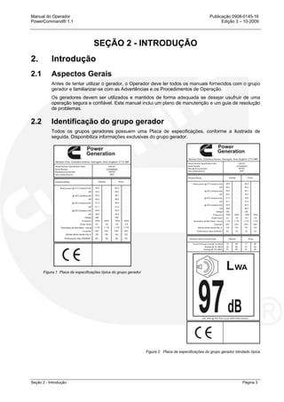 Manual do Operador Publicação 0908-0145-16
PowerCommand® 1.1 Edição 3 – 10-2009
Seção 2 - Introdução Página 3
SEÇÃO 2 - INTRODUÇÃO
2. Introdução
2.1 Aspectos Gerais
Antes de tentar utilizar o gerador, o Operador deve ler todos os manuais fornecidos com o grupo
gerador e familiarizar-se com as Advertências e os Procedimentos de Operação.
Os geradores devem ser utilizados e mantidos de forma adequada se desejar usufruir de uma
operação segura e confiável. Este manual inclui um plano de manutenção e um guia de resolução
de problemas.
2.2 Identificação do grupo gerador
Todos os grupos geradores possuem uma Placa de especificações, conforme a ilustrada de
seguida. Disponibiliza informações exclusivas do grupo gerador.
Figura 1 Placa de especificações típica do grupo gerador
Figura 2 Placa de especificações do grupo gerador blindado típica
 