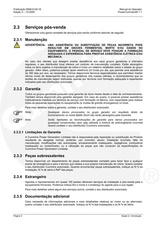 Publicação 0908-0145-16 Manual do Operador
Edição 3 – 10-2009 PowerCommand® 1.1
Página 4 Seção 2– Introdução
2.3 Serviços pós-venda
Oferecemos uma gama completa de serviços pós-venda conforme descrito de seguida:
2.3.1 Manutenção
ADVERTÊNCIA: UMA ASSISTÊNCIA OU SUBSTITUIÇÃO DE PEÇAS INCORRETA PODE
RESULTAR EM GRAVES FERIMENTOS, MORTE E/OU DANOS NO
EQUIPAMENTO. O PESSOAL DE SERVIÇO DEVE POSSUIR A FORMAÇÃO
ADEQUADA E EXPERIÊNCIA PARA PRESTAR ASSISTÊNCIA ELÉTRICA E/OU
MECÂNICA.
No caso dos clientes que desejem prestar assistência aos seus grupos geradores a intervalos
regulares, o seu distribuidor local oferece um contrato de manutenção completo. Estão abrangidos
todos os itens sujeitos a manutenção de rotina e inclui um relatório detalhado sobre o estado do grupo
gerador. Além disso, podemos prestar apoio telefônico 24 horas por dia, que permite uma assistência
de 365 dias por ano, se necessário. Temos disponíveis técnicos especializados que permitem manter
ótimos níveis de desempenho dos grupos geradores dos nossos clientes, e recomendamos que as
tarefas de manutenção sejam realizadas apenas por técnicos com formação adequada e experientes
indicados pelo seu distribuidor autorizado.
2.3.2 Garantia
Todos os grupos geradores possuem uma garantia de doze meses desde a data de comissionamento.
Também temos disponível uma garantia alargada. Em caso de avaria, é possível prestar assistência
habitualmente imediata por técnicos de serviço com formação na fábrica, com capacidade para realizar
todas as pequenas reparações no equipamento (e muitas de grande envergadura) no local.
Para mais detalhes sobre a garantia, contate o seu distribuidor autorizado.
Nota: Quaisquer danos provocados no grupo gerador em resultado direto de
funcionamento no modo Battle Short não serão abrangidos pela Garantia.
Nota: Serão rejeitadas as reivindicações de garantia para danos provocados em
quaisquer componentes caso seja utilizada a mistura de anticongelante incorreta
Queira contatar o seu distribuidor Cummins autorizado.
2.3.2.1 Limitações da Garantia
A Cummins Power Generation Limitada não é responsável pela reparação ou substituição do Produto
resultante do desgaste normal; acidente; uso incorreto; abuso; instalação incorreta; falta de
manutenção; modificações não autorizadas; armazenamento inadequado; negligência; combustível
inadequado ou contaminado; ou a utilização de peças que não cumpram as especificações da
Cummins Power Generation Limitada.
2.3.3 Peças sobressalentes
Temos disponível um departamento de peças sobressalentes completo para fazer face a qualquer
avaria de emergência e para o técnico que realiza a sua própria manutenção de rotina. Queira contatar
o seu distribuidor Cummins autorizado. Quando encomendar peças sobressalentes, indique os N.ºs da
Instalação, N.ºs de série e Refª das peças.
2.3.4 Estrangeiro
Agentes e representantes em quase 100 países oferecem serviços de instalação e pós-venda para o
equipamento fornecido. Podemos indicar-lhe o nome e o endereço do agente para a sua região.
Para mais detalhes sobre algum dos serviços acima, contate o seu distribuidor autorizado.
2.3.5 Documentação adicional
Caso necessite de informações adicionais e mais detalhadas relativas ao motor ou ao alternador,
queira contatar o seu distribuidor autorizado. Indique os N.ºs das Instalações e os N.ºs de Série.
 