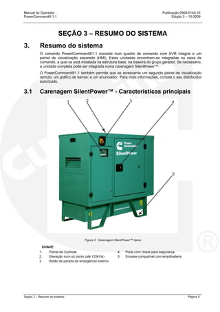 Manual do Operador Publicação 0908-0145-16
PowerCommand® 1.1 Edição 3 – 10-2009
Seção 3 – Resumo do sistema Página 5
SEÇÃO 3 – RESUMO DO SISTEMA
3. Resumo do sistema
O comando PowerCommand®1.1 consiste num quadro de comando com AVR integral e um
painel de visualização separado (HMI). Estas unidades encontram-se integradas na caixa de
comando, a qual se está instalada na estrutura base, na traseira do grupo gerador. Se necessário,
a unidade completa pode ser integrada numa carenagem SilentPower™.
O PowerCommand®1.1 também permite que se acrescente um segundo painel de visualização
remoto; um gráfico de barras; e um anunciador. Para mais informações, contate o seu distribuidor
autorizado.
3.1 Carenagem SilentPower™ - Características principais
Figura 3 Carenagem SilentPower™ típica
CHAVE
1. Painel de Controle 4. Porta com chave para segurança
2. Elevação num só ponto (até 125kVA) 5. Encaixe compatível com empilhadeira
3. Botão de parada de emergência externo
 