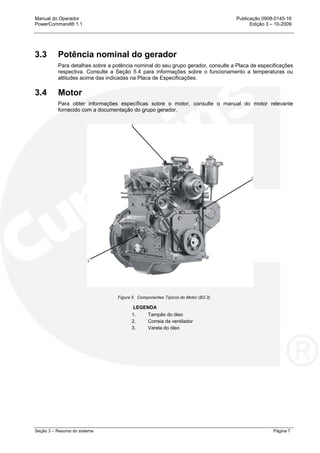 Manual do Operador Publicação 0908-0145-16
PowerCommand® 1.1 Edição 3 – 10-2009
Seção 3 – Resumo do sistema Página 7
3.3 Potência nominal do gerador
Para detalhes sobre a potência nominal do seu grupo gerador, consulte a Placa de especificações
respectiva. Consulte a Seção 5.4 para informações sobre o funcionamento a temperaturas ou
altitudes acima das indicadas na Placa de Especificações.
3.4 Motor
Para obter informações específicas sobre o motor, consulte o manual do motor relevante
fornecido com a documentação do grupo gerador.
Figura 5 Componentes Típicos do Motor (B3.3)
LEGENDA
1. Tampão do óleo
2. Correia da ventilador
3. Vareta do óleo
 