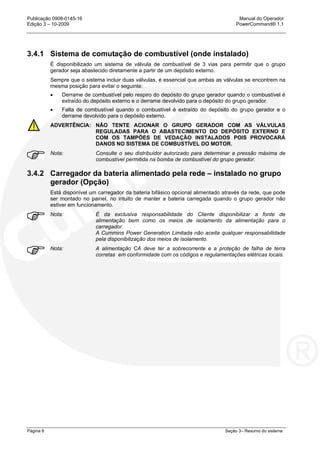 Publicação 0908-0145-16 Manual do Operador
Edição 3 – 10-2009 PowerCommand® 1.1
Página 8 Seção 3– Resumo do sistema
3.4.1 Sistema de comutação de combustível (onde instalado)
É disponibilizado um sistema de válvula de combustível de 3 vias para permitir que o grupo
gerador seja abastecido diretamente a partir de um depósito externo.
Sempre que o sistema incluir duas válvulas, é essencial que ambas as válvulas se encontrem na
mesma posição para evitar o seguinte:
• Derrame de combustível pelo respiro do depósito do grupo gerador quando o combustível é
extraído do depósito externo e o derrame devolvido para o depósito do grupo gerador.
• Falta de combustível quando o combustível é extraído do depósito do grupo gerador e o
derrame devolvido para o depósito externo.
ADVERTÊNCIA: NÃO TENTE ACIONAR O GRUPO GERADOR COM AS VÁLVULAS
REGULADAS PARA O ABASTECIMENTO DO DEPÓSITO EXTERNO E
COM OS TAMPÕES DE VEDAÇÃO INSTALADOS POIS PROVOCARÁ
DANOS NO SISTEMA DE COMBUSTÍVEL DO MOTOR.
Nota: Consulte o seu distribuidor autorizado para determinar a pressão máxima de
combustível permitida na bomba de combustível do grupo gerador.
3.4.2 Carregador da bateria alimentado pela rede – instalado no grupo
gerador (Opção)
Está disponível um carregador da bateria bifásico opcional alimentado através da rede, que pode
ser montado no painel, no intuito de manter a bateria carregada quando o grupo gerador não
estiver em funcionamento.
Nota: É da exclusiva responsabilidade do Cliente disponibilizar a fonte de
alimentação bem como os meios de isolamento da alimentação para o
carregador.
A Cummins Power Generation Limitada não aceita qualquer responsabilidade
pela disponibilização dos meios de isolamento.
Nota: A alimentação CA deve ter a sobrecorrente e a proteção de falha de terra
corretas em conformidade com os códigos e regulamentações elétricas locais.
 
