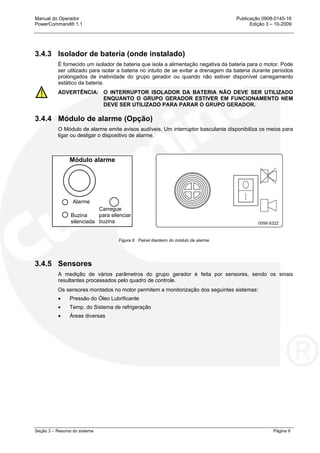 Manual do Operador Publicação 0908-0145-16
PowerCommand® 1.1 Edição 3 – 10-2009
Seção 3 – Resumo do sistema Página 9
3.4.3 Isolador de bateria (onde instalado)
É fornecido um isolador de bateria que isola a alimentação negativa da bateria para o motor. Pode
ser utilizado para isolar a bateria no intuito de se evitar a drenagem da bateria durante períodos
prolongados de inatividade do grupo gerador ou quando não estiver disponível carregamento
estático da bateria.
ADVERTÊNCIA: O INTERRUPTOR ISOLADOR DA BATERIA NÃO DEVE SER UTILIZADO
ENQUANTO O GRUPO GERADOR ESTIVER EM FUNCIONAMENTO NEM
DEVE SER UTILIZADO PARA PARAR O GRUPO GERADOR.
3.4.4 Módulo de alarme (Opção)
O Módulo de alarme emite avisos audíveis. Um interruptor basculante disponibiliza os meios para
ligar ou desligar o dispositivo de alarme.
Figura 6 Painel dianteiro do módulo de alarme
3.4.5 Sensores
A medição de vários parâmetros do grupo gerador é feita por sensores, sendo os sinais
resultantes processados pelo quadro de controle.
Os sensores montados no motor permitem a monitorização dos seguintes sistemas:
• Pressão do Óleo Lubrificante
• Temp. do Sistema de refrigeração
• Áreas diversas
Módulo alarme
Alarme
Buzina
silenciada
Carregue
para silenciar
buzina
 