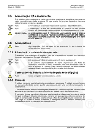 Publicação 0908-0145-16 Manual do Operador
Edição 3 – 10-2009 PowerCommand® 1.1
Página 10 Seção 3– Resumo do sistema
3.5 Alimentação CA e isolamento
É da exclusiva responsabilidade do cliente disponibilizar uma fonte de alimentação bem como os
meios necessários para isolar a entrada CA para a caixa de terminais. Consulte o diagrama
elétrico fornecido com o grupo gerador.
Nota: É necessário um seccionador independente segundo a BS EN 12601:2001.
Nota: A alimentação CA deve ter a sobrecorrente e a proteção de falha de terra
corretas em conformidade com os códigos e regulamentações elétricas locais.
ADVERTÊNCIA: O SECCIONADOR NÃO É FORNECIDO JUNTAMENTE COM O GRUPO
GERADOR E A CUMMINS POWER GENERATION LIMITADA NÃO ACEITA
QUALQUER RESPONSABILIDADE PELA DISPONIBILIZAÇÃO DO MEIO
DE ISOLAMENTO.
3.6 Aquecedores
Aviso: O(s) aquecedor (es) não deve (m) ser energizado (s) se o sistema de
refrigeração tiver sido drenado.
3.6.1 Alimentação e isolamento do aquecedor
É necessária uma alimentação do aquecedor para que os aquecedores do motor e do alternador
funcionem (se instalados). Consulte a Seção 3.5.
Nota: Este seccionador não é fornecido juntamente com o grupo gerador.
Nota: É da exclusiva responsabilidade do cliente disponibilizar uma fonte de
alimentação bem como os meios necessários para isolar a entrada CA para a
caixa de terminais. A Cummins Power Generation Limitada não aceita qualquer
responsabilidade pela disponibilização dos meios de isolamento.
3.7 Carregador da bateria alimentado pela rede (Opção)
Aviso: Isole o carregador antes de desligar a bateria.
3.7.1 Operação
A unidade mantém a bateria totalmente carregada sem sobrecarga. A unidade também fornece
um carregamento rápido, sempre que tal seja necessário, com uma corrente nunca superior à
saída nominal.
O circuito de controle eletrônico do carregador permite que o carregador fique em circuito durante
a colocação em marcha do motor e para funcionar em paralelo com o alternador de carga.
O carregador fornece corrente ao sistema de bateria quando a voltagem nos terminais da bateria
for igual à voltagem flutuante determinada, momento em que apenas existe uma corrente de
carga de compensação. Quando a bateria começa a ficar descarregada devido à existência de
uma carga e à queda de tensão no terminal, o carregador voltará a fornecer corrente para
restabelecer a tensão da bateria até à voltagem flutuante.
 