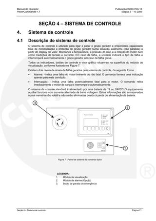 Manual do Operador Publicação 0908-0145-16
PowerCommand® 1.1 Edição 3 – 10-2009
Seção 4 – Sistema de controlo Página 11
SEÇÃO 4 – SISTEMA DE CONTROLE
4. Sistema de controle
4.1 Descrição do sistema de controle
O sistema de controle é utilizado para ligar e parar o grupo gerador e proporciona capacidade
total de monitorização e proteção do grupo gerador numa situação autônoma (não paralela) a
partir do display do visor. Monitoriza a temperatura, a pressão do óleo e a rotação do motor bem
como medições de tensão e corrente. Em caso de falha, a unidade indicará o tipo de falha e
interromperá automaticamente o grupo gerador em caso de falha grave.
Todos os indicadores, botões de controle e visor gráfico situam-se na superfície do módulo de
visualização, conforme ilustrado na Figura 7.
Existem dois níveis de sinais de falha gerados pelo sistema de controle, da seguinte forma.
• Alarme: - indica uma falha do motor iminente ou não fatal. O comando fornece uma indicação
apenas para esta condição.
• Interrupção: - indica uma falha potencialmente fatal para o motor. O comando retira
imediatamente o motor de carga e interrompe-o automaticamente.
O sistema de controle standard é alimentado por uma bateria de 12 ou 24VCC O equipamento
auxiliar funciona com corrente alternada de baixa voltagem. Estas informações são armazenadas
numa memória não volátil e não serão eliminadas devido à perda de alimentação da bateria.
Figura 7 Painel de sistema de comando típico
LEGENDA:
1. Módulo de visualização
2. Módulo de alarme (Opção)
3. Botão de parada de emergência
 
