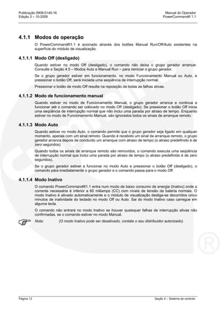 Publicação 0908-0145-16 Manual do Operador
Edição 3 – 10-2009 PowerCommand® 1.1
Página 12 Seção 4 – Sistema de controlo
4.1.1 Modos de operação
O PowerCommand®1.1 é acionado através dos botões Manual Run/Off/Auto existentes na
superfície do módulo de visualização.
4.1.1.1 Modo Off (desligado)
Quando estiver no modo Off (desligado), o comando não deixa o grupo gerador arrancar.
Consulte a Seção 4.5 – Modos Auto e Manual Run – para reiniciar o grupo gerador.
Se o grupo gerador estiver em funcionamento, no modo Funcionamento Manual ou Auto, e
pressionar o botão Off, será iniciada uma seqüência de interrupção normal.
Pressionar o botão de modo Off resulta na reposição de todas as falhas ativas.
4.1.1.2 Modo de funcionamento manual
Quando estiver no modo de Funcionamento Manual, o grupo gerador arranca e continua a
funcionar até o comando ser colocado no modo Off (desligado). Se pressionar o botão Off inicia
uma seqüência de interrupção normal que não inclui uma parada por atraso de tempo. Enquanto
estiver no modo de Funcionamento Manual, são ignorados todos os sinais de arranque remoto.
4.1.1.3 Modo Auto
Quando estiver no modo Auto, o comando permite que o grupo gerador seja ligado em qualquer
momento, apenas com um sinal remoto. Quando é recebido um sinal de arranque remoto, o grupo
gerador arranca depois de concluído um arranque com atraso de tempo (o atraso predefinido é de
zero segundos).
Quando todos os sinais de arranque remoto são removidos, o comando executa uma seqüência
de interrupção normal que inclui uma parada por atraso de tempo (o atraso predefinido é de zero
segundos).
Se o grupo gerador estiver a funcionar no modo Auto e pressionar o botão Off (desligado), o
comando pára imediatamente o grupo gerador e o comando passa para o modo Off.
4.1.1.4 Modo Inativo
O comando PowerCommand®1.1 entra num modo de baixo consumo de energia (Inativo) onde a
corrente necessária é inferior a 60 miliamps (CC) com níveis de tensão da bateria normais. O
modo Inativo é ativado automaticamente e o módulo de visualização desliga-se decorridos cinco
minutos de inatividade do teclado no modo Off ou Auto. Sai do modo Inativo caso carregue em
alguma tecla.
O comando não entrará no modo Inativo se houver quaisquer falhas de interrupção ativas não
confirmadas, se o comando estiver no modo Manual.
Nota: (O modo Inativo pode ser desativado, contate o seu distribuidor autorizado).
 