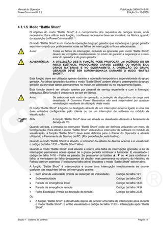 Manual do Operador Publicação 0908-0145-16
PowerCommand® 1.1 Edição 3 – 10-2009
Seção 4 – Sistema de controlo Página 13
4.1.1.5 Modo “Battle Short”
O objetivo do modo “Battle Short” é o cumprimento dos requisitos de códigos locais, onde
necessário. Para utilizar esta função, o software necessário deve ser instalado na fábrica quando
da aquisição do PowerCommand®1.1.
O modo “Battle Short” é um modo de operação do grupo gerador que impede que o grupo gerador
seja interrompido por praticamente todas as falhas de interrupção críticas selecionadas.
Aviso: Todas as falhas de interrupção, incluindo as ignoradas pelo modo “Battle Short”,
devem ser corrigidas imediatamente no intuito de garantir a segurança e o bem-
estar do operador e do grupo gerador.
ADVERTÊNCIA: A UTILIZAÇÃO DESTA FUNÇÃO PODE PROVOCAR UM INCÊNDIO OU UM
RISCO ELÉTRICO, PROVOCANDO GRAVES LESÕES OU MORTE E/OU
DANOS MATERIAIS E NO EQUIPAMENTO. A OPERAÇÃO DO GRUPO
GERADOR DEVE SER SUPERVISIONADA DURANTE O MODO “BATTLE
SHORT”.
Esta função deve ser utilizada apenas durante a operação temporária e supervisionada do grupo
gerador. As falhas ignoradas durante o modo “Battle Short” podem afetar o desempenho do grupo
gerador ou provocar danos permanentes no motor, no alternador ou no equipamento ligado.
Esta função deverá ser ativada apenas por pessoal de serviço experiente e com a formação
adequada. Esta função é desativada ao sair de fábrica.
Aviso: Se selecionar este modo de operação, a proteção de dispositivos de carga será
desativada. A Cummins Power Generation não será responsável por qualquer
reivindicação resultante da utilização deste modo.
O modo “Battle Short” é ligado ou desligado através de um interruptor externo ligado a uma das
duas entradas configuradas pelo cliente ou de um interruptor de software no módulo de
visualização.
Nota: A função “Battle Short” deve ser ativada ou desativada utilizando a ferramenta de
Serviço de PC.
Quando ativada, a entrada do interruptor “Battle Short” pode ser definida utilizando um menu de
Configuração. Para ativar o modo “Battle Short” utilizando o interruptor de software no módulo de
visualização, a função “Battle Short” deve estar definida para o Painel do Operador e ativada
utilizando a Ferramenta de Serviço de PC. (Por predefinição, está Inativa).
Quando o modo “Battle Short” é ativado, o indicador do estado de Alarme acende e é visualizado
o código de falha 1131 – “Battle Short” Ativo.
Quando o modo “Battle Short” está ativado e ocorre uma falha de interrupção ignorada, a luz de
interrupção permanece acesa apesar de o grupo gerador continuar a funcionar. É visualizado o
código de falha 1416 – Falha na parada. Se pressionar os botões ▲, ▼ ou ◄ para confirmar a
falha, a mensagem de falha desaparece do display, mas permanece no arquivo do Histórico de
Falhas com um asterisco (* indica uma falha ativa) enquanto o modo “Battle Short” estiver ativo.
A função “Battle Short” é interrompida e ocorre uma interrupção imediatamente se ocorrer
qualquer das seguintes falhas de interrupção graves:
• Sem sinal de velocidade (Perda de Detecção de Velocidade) Código de falha 121
• Sobrevelocidade Código de falha 234
• Parada de emergência local Código de falha 1433
• Parada de emergência remota Código de falha 1434
• Falha Excitação (Perda de detecção de tensão) Código de falha 2335
Ou
• A função “Battle Short” é desativada depois de ocorrer uma falha de interrupção ativa durante
o modo “Battle Short”. É então visualizado o código de falha 1123 – Interrupção após “Battle
Short”.
 