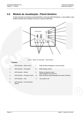 Publicação 0908-0145-16 Manual do Operador
Edição 3 – 10-2009 PowerCommand® 1.1
Página 14 Seção 4 – Sistema de controlo
4.2 Módulo de visualização - Painel dianteiro
A Figura 8 ilustra as funções do painel dianteiro. Inclui seis LED indicadores, o visor gráfico e seis
botões utilizados para navegar nos menus e ajustar parâmetros.
Figura 8 Módulo de visualização – Painel dianteiro
LEGENDA:
1. LED Indicador – Não em Auto 7. Botão de Modo Desligado do Grupo Gerador
2. LED Indicador – Interrupção 8. Botão Display Anterior
3. LED Indicador – Alarme 9. Botões de seleção (quatro)
(para utilização com o Item 10)
4. LED Indicador – Arranque remoto 10. Barra de Menus (disponibilização para quatro símbolos)
5. LED Indicador – Auto 11. Visor gráfico LCD
6. LED Indicador – Funcionamento
Manual
 