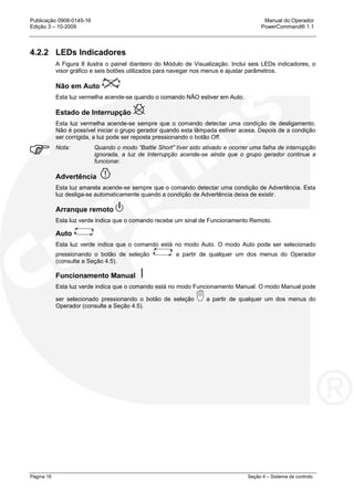 Publicação 0908-0145-16 Manual do Operador
Edição 3 – 10-2009 PowerCommand® 1.1
Página 16 Seção 4 – Sistema de controlo
4.2.2 LEDs Indicadores
A Figura 8 ilustra o painel dianteiro do Módulo de Visualização. Inclui seis LEDs indicadores, o
visor gráfico e seis botões utilizados para navegar nos menus e ajustar parâmetros.
Não em Auto
Esta luz vermelha acende-se quando o comando NÃO estiver em Auto.
Estado de Interrupção
Esta luz vermelha acende-se sempre que o comando detectar uma condição de desligamento.
Não é possível iniciar o grupo gerador quando esta lâmpada estiver acesa. Depois de a condição
ser corrigida, a luz pode ser reposta pressionando o botão Off.
Nota: Quando o modo “Battle Short" tiver sido ativado e ocorrer uma falha de interrupção
ignorada, a luz de Interrupção acende-se ainda que o grupo gerador continue a
funcionar.
Advertência
Esta luz amarela acende-se sempre que o comando detectar uma condição de Advertência. Esta
luz desliga-se automaticamente quando a condição de Advertência deixa de existir.
Arranque remoto
Esta luz verde indica que o comando recebe um sinal de Funcionamento Remoto.
Auto
Esta luz verde indica que o comando está no modo Auto. O modo Auto pode ser selecionado
pressionando o botão de seleção a partir de qualquer um dos menus do Operador
(consulte a Seção 4.5).
Funcionamento Manual
Esta luz verde indica que o comando está no modo Funcionamento Manual. O modo Manual pode
ser selecionado pressionando o botão de seleção a partir de qualquer um dos menus do
Operador (consulte a Seção 4.5).
 