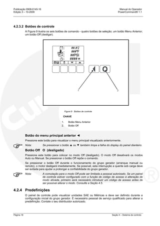 Publicação 0908-0145-16 Manual do Operador
Edição 3 – 10-2009 PowerCommand® 1.1
Página 18 Seção 4 – Sistema de controlo
4.2.3.2 Botões de controle
A Figura 9 ilustra os seis botões de comando - quatro botões de seleção; um botão Menu Anterior;
um botão Off (desligar).
Figura 9 Botões de controle
CHAVE
1. Botão Menu Anterior
2. Botão Off
Botão do menu principal anterior ◄
Pressione este botão para visualizar o menu principal visualizado anteriormente.
Nota: Se pressionar o botão ▲ ou ▼ também limpa a falha do display do painel dianteiro.
Botão Off O (desligado)
Pressione este botão para colocar no modo Off (desligado). O modo Off desativará os modos
Auto ou Manual. Se pressionar o botão Off repõe o comando.
Se pressionar o botão Off durante o funcionamento do grupo gerador (arranque manual ou
remoto), o motor desligará imediatamente. Se possível, esta interrupção a quente sob carga deve
ser evitada para ajudar a prolongar a confiabilidade do grupo gerador.
Nota: A comutação para o modo Off pode ser limitada a pessoal autorizado. Se um painel
de controle estiver configurado com a função de código de acesso à alteração de
modo ativada, primeiro será necessário introduzir um código de acesso antes de
ser possível alterar o modo. Consulte a Seção 4.5.
4.2.4 Predefinições
O painel de controle pode visualizar unidades SAE ou Métricas e deve ser definido durante a
configuração inicial do grupo gerador. É necessário pessoal de serviço qualificado para alterar a
predefinição. Contate o seu distribuidor autorizado.
H
 