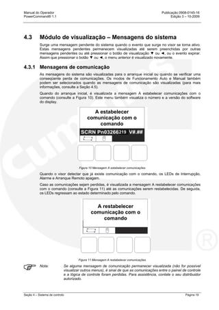 Manual do Operador Publicação 0908-0145-16
PowerCommand® 1.1 Edição 3 – 10-2009
Seção 4 – Sistema de controlo Página 19
4.3 Módulo de visualização – Mensagens do sistema
Surge uma mensagem pendente do sistema quando o evento que surge no visor se torna ativo.
Estas mensagens pendentes permanecem visualizadas até serem preenchidas por outras
mensagens pendentes ou até pressionar o botão de visualização ▼ ou ◄, ou o evento expirar.
Assim que pressionar o botão ▼ ou ◄, o menu anterior é visualizado novamente.
4.3.1 Mensagens de comunicação
As mensagens do sistema são visualizadas para o arranque inicial ou quando se verificar uma
conseqüente perda de comunicações. Os modos de Funcionamento Auto e Manual também
podem ser selecionados quando as mensagens de comunicação são visualizadas (para mais
informações, consulte a Seção 4.5).
Quando do arranque inicial, é visualizada a mensagem A estabelecer comunicações com o
comando (consulte a Figura 10). Este menu também visualiza o número e a versão do software
do display.
Figura 10 Mensagem A estabelecer comunicações
Quando o visor detectar que já existe comunicação com o comando, os LEDs de Interrupção,
Alarme e Arranque Remoto apagam.
Caso as comunicações sejam perdidas, é visualizada a mensagem A restabelecer comunicações
com o comando (consulte a Figura 11) até as comunicações serem restabelecidas. De seguida,
os LEDs regressam ao estado determinado pelo comando.
Figura 11 Mensagem A restabelecer comunicações
Nota: Se alguma mensagem de comunicação permanecer visualizada (não for possível
visualizar outros menus), é sinal de que as comunicações entre o painel de controle
e a lógica de controle foram perdidas. Para assistência, contate o seu distribuidor
autorizado.
A restabelecer
comunicação com o
comando
A estabelecer
comunicação com o
comando
 