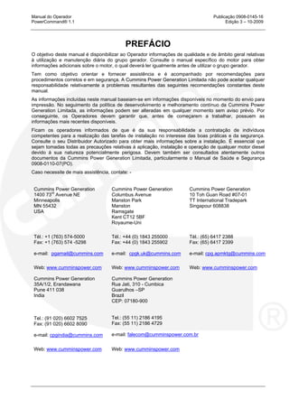 Manual do Operador Publicação 0908-0145-16
PowerCommand® 1.1 Edição 3 – 10-2009
PREFÁCIO
O objetivo deste manual é disponibilizar ao Operador informações de qualidade e de âmbito geral relativas
à utilização e manutenção diária do grupo gerador. Consulte o manual específico do motor para obter
informações adicionais sobre o motor, o qual deverá ler igualmente antes de utilizar o grupo gerador.
Tem como objetivo orientar e fornecer assistência e é acompanhado por recomendações para
procedimentos corretos e em segurança. A Cummins Power Generation Limitada não pode aceitar qualquer
responsabilidade relativamente a problemas resultantes das seguintes recomendações constantes deste
manual.
As informações incluídas neste manual baseiam-se em informações disponíveis no momento do envio para
impressão. No seguimento da política de desenvolvimento e melhoramento contínuo da Cummins Power
Generation Limitada, as informações podem ser alteradas em qualquer momento sem aviso prévio. Por
conseguinte, os Operadores devem garantir que, antes de começarem a trabalhar, possuem as
informações mais recentes disponíveis.
Ficam os operadores informados de que é da sua responsabilidade a contratação de indivíduos
competentes para a realização das tarefas de instalação no interesse das boas práticas e da segurança.
Consulte o seu Distribuidor Autorizado para obter mais informações sobre a instalação. É essencial que
sejam tomadas todas as precauções relativas à aplicação, instalação e operação de qualquer motor diesel
devido à sua natureza potencialmente perigosa. Devem também ser consultados atentamente outros
documentos da Cummins Power Generation Limitada, particularmente o Manual de Saúde e Segurança
0908-0110-07(PO).
Caso necessite de mais assistência, contate: -
Cummins Power Generation
1400 73rd
Avenue NE
Minneapolis
MN 55432
USA
Tél.: +1 (763) 574-5000
Fax: +1 (763) 574 -5298
e-mail: pgamail@cummins.com
Cummins Power Generation
Columbus Avenue
Manston Park
Manston
Ramsgate
Kent CT12 5BF
Royaume-Uni
Tél.: +44 (0) 1843 255000
Fax: +44 (0) 1843 255902
e-mail: cpgk.uk@cummins.com
Cummins Power Generation
10 Toh Guan Road #07-01
TT International Tradepark
Singapour 608838
Tél.: (65) 6417 2388
Fax: (65) 6417 2399
e-mail: cpg.apmktg@cummins.com
Web: www.cumminspower.com Web: www.cumminspower.com Web: www.cumminspower.com
Cummins Power Generation
35A/1/2, Erandawana
Pune 411 038
India
Tel.: (91 020) 6602 7525
Fax: (91 020) 6602 8090
e-mail: cpgindia@cummins.com
Cummins Power Generation
Rua Jati, 310 - Cumbica
Guarulhos –SP
Brazil
CEP: 07180-900
Tel.: (55 11) 2186 4195
Fax: (55 11) 2186 4729
e-mail: falecom@cumminspower.com.br
Web: www.cumminspower.com Web: www.cumminspower.com
 