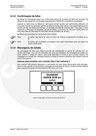 Manual do Operador Publicação 0908-0145-16
PowerCommand® 1.1 Edição 3 – 10-2009
Seção 4 – Sistema de controlo Página 21
4.3.4 Confirmação de falha
As falhas de interrupção devem ser confirmadas depois da condição de falha ser corrigida. As
falhas de interrupção são confirmadas pressionando o botão Off, no painel de visualização.
Quando no modo Auto, as falhas de interrupção também podem ser confirmadas utilizando um
interruptor externo de reposição remota de falhas fornecido pelo cliente. Esta capacidade deve ser
ativada através da ferramenta InPower (a condição predefinida é desativada). Para repor a falha
utilizando o interruptor de reposição remota de falhas, o comando de arranque remoto deve ser
removido antes do interruptor de reposição remota de falhas ser ativado.
As falhas são removidas do visor quando forem limpas.
Nota: As falhas são limpas do visor do painel de controle pressionando os botões ▲ ou
▼.
Nota: As falhas são novamente anunciadas caso sejam detectadas outra vez depois de
serem confirmadas.
4.3.5 Mensagens de estado
As mensagens de falha para alguns eventos são visualizadas no painel de controle com um
número de código, mas não são indicadas com uma luz indicadora. As mensagens de estado em
texto incluem o código do evento, uma curta descrição e à hora a que o evento ocorreu. As
mensagens de estado com símbolos incluem o código do evento e símbolos que indicam o tipo de
evento que ocorreu.
Apenas para motores com controle total (“full authority”)
Nos motores Full Authority Electronic, o controlador do motor grava dados após cada utilização.
Durante este período, é visualizada a mensagem apresentada na Figura. Continua sendo possível
ligar o gerador enquanto Guardar Dados ECM estiver em curso.
Figura 15 Mensagem de Estado de Gravação de Dados
GUARDAR
DADOS ECM em
curso
 