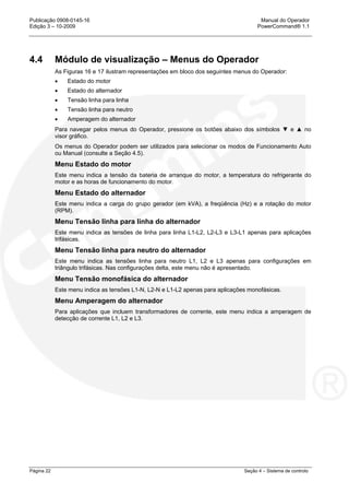 Publicação 0908-0145-16 Manual do Operador
Edição 3 – 10-2009 PowerCommand® 1.1
Página 22 Seção 4 – Sistema de controlo
4.4 Módulo de visualização – Menus do Operador
As Figuras 16 e 17 ilustram representações em bloco dos seguintes menus do Operador:
• Estado do motor
• Estado do alternador
• Tensão linha para linha
• Tensão linha para neutro
• Amperagem do alternador
Para navegar pelos menus do Operador, pressione os botões abaixo dos símbolos ▼ e ▲ no
visor gráfico.
Os menus do Operador podem ser utilizados para selecionar os modos de Funcionamento Auto
ou Manual (consulte a Seção 4.5).
Menu Estado do motor
Este menu indica a tensão da bateria de arranque do motor, a temperatura do refrigerante do
motor e as horas de funcionamento do motor.
Menu Estado do alternador
Este menu indica a carga do grupo gerador (em kVA), a freqüência (Hz) e a rotação do motor
(RPM).
Menu Tensão linha para linha do alternador
Este menu indica as tensões de linha para linha L1-L2, L2-L3 e L3-L1 apenas para aplicações
trifásicas.
Menu Tensão linha para neutro do alternador
Este menu indica as tensões linha para neutro L1, L2 e L3 apenas para configurações em
triângulo trifásicas. Nas configurações delta, este menu não é apresentado.
Menu Tensão monofásica do alternador
Este menu indica as tensões L1-N, L2-N e L1-L2 apenas para aplicações monofásicas.
Menu Amperagem do alternador
Para aplicações que incluem transformadores de corrente, este menu indica a amperagem de
detecção de corrente L1, L2 e L3.
 