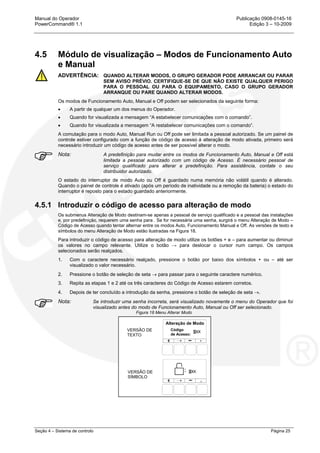 Manual do Operador Publicação 0908-0145-16
PowerCommand® 1.1 Edição 3 – 10-2009
Seção 4 – Sistema de controlo Página 25
4.5 Módulo de visualização – Modos de Funcionamento Auto
e Manual
ADVERTÊNCIA: QUANDO ALTERAR MODOS, O GRUPO GERADOR PODE ARRANCAR OU PARAR
SEM AVISO PRÉVIO. CERTIFIQUE-SE DE QUE NÃO EXISTE QUALQUER PERIGO
PARA O PESSOAL OU PARA O EQUIPAMENTO, CASO O GRUPO GERADOR
ARRANQUE OU PARE QUANDO ALTERAR MODOS.
Os modos de Funcionamento Auto, Manual e Off podem ser selecionados da seguinte forma:
• A partir de qualquer um dos menus do Operador.
• Quando for visualizada a mensagem “A estabelecer comunicações com o comando”.
• Quando for visualizada a mensagem “A restabelecer comunicações com o comando”.
A comutação para o modo Auto, Manual Run ou Off pode ser limitada a pessoal autorizado. Se um painel de
controle estiver configurado com a função de código de acesso à alteração de modo ativada, primeiro será
necessário introduzir um código de acesso antes de ser possível alterar o modo.
Nota: A predefinição para mudar entre os modos de Funcionamento Auto, Manual e Off está
limitada a pessoal autorizado com um código de Acesso. É necessário pessoal de
serviço qualificado para alterar a predefinição. Para assistência, contate o seu
distribuidor autorizado.
O estado do interruptor de modo Auto ou Off é guardado numa memória não volátil quando é alterado.
Quando o painel de controle é ativado (após um período de inatividade ou a remoção da bateria) o estado do
interruptor é reposto para o estado guardado anteriormente.
4.5.1 Introduzir o código de acesso para alteração de modo
Os submenus Alteração de Modo destinam-se apenas a pessoal de serviço qualificado e a pessoal das instalações
e, por predefinição, requerem uma senha para . Se for necessária uma senha, surgirá o menu Alteração de Modo –
Código de Acesso quando tentar alternar entre os modos Auto, Funcionamento Manual e Off. As versões de texto e
símbolos do menu Alteração de Modo estão ilustradas na Figura 18.
Para introduzir o código de acesso para alteração de modo utilize os botões + e – para aumentar ou diminuir
os valores no campo relevante. Utilize o botão → para deslocar o cursor num campo. Os campos
selecionados serão realçados.
1. Com o caractere necessário realçado, pressione o botão por baixo dos símbolos + ou – até ser
visualizado o valor necessário.
2. Pressione o botão de seleção de seta → para passar para o seguinte caractere numérico.
3. Repita as etapas 1 e 2 até os três caracteres do Código de Acesso estarem corretos.
4. Depois de ter concluído a introdução da senha, pressione o botão de seleção de seta →.
Nota: Se introduzir uma senha incorreta, será visualizado novamente o menu do Operador que foi
visualizado antes do modo de Funcionamento Auto, Manual ou Off ser selecionado.
Figura 18 Menu Alterar Modo
VERSÃO DE
TEXTO
VERSÃO DE
SÍMBOLO
Alteração de Modo
Código
de Acesso:
 