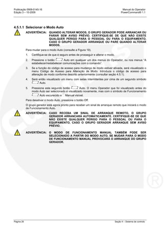 Publicação 0908-0145-16 Manual do Operador
Edição 3 – 10-2009 PowerCommand® 1.1
Página 26 Seção 4 – Sistema de controlo
4.5.1.1 Selecionar o Modo Auto
ADVERTÊNCIA: QUANDO ALTERAR MODOS, O GRUPO GERADOR PODE ARRANCAR OU
PARAR SEM AVISO PRÉVIO. CERTIFIQUE-SE DE QUE NÃO EXISTE
QUALQUER PERIGO PARA O PESSOAL OU PARA O EQUIPAMENTO,
CASO O GRUPO GERADOR ARRANQUE OU PARE QUANDO ALTERAR
MODOS.
Para mudar para o modo Auto (consulte a Figura 19).
1. Certifique-se de que é seguro antes de prosseguir e alterar o modo.
2. Pressione o botão Auto em qualquer um dos menus do Operador, ou nos menus “A
estabelecer/restabelecer comunicações com o comando”.
3. Se a função do código de acesso para mudança de modo estiver ativada, será visualizado o
menu Código de Acesso para Alteração de Modo. Introduza o código de acesso para
alteração de modo conforme descrito anteriormente (consultar seção 4.5.1).
4. Será então visualizado um menu com setas intermitentes por cima de um segundo símbolo
Auto.
5. Pressione este segundo botão Auto. O menu Operador que foi visualizado antes do
modo Auto ser selecionado é visualizado novamente, mas com o símbolo de Funcionamento
Auto escurecido e Manual visível.
Para desativar o modo Auto, pressione o botão Off.
O grupo gerador está agora pronto para receber um sinal de arranque remoto que iniciará o modo
de Funcionamento Auto.
ADVERTÊNCIA: CASO RECEBA UM SINAL DE ARRANQUE REMOTO, O GRUPO
GERADOR ARRANCARÁ AUTOMATICAMENTE. CERTIFIQUE-SE DE QUE
NÃO EXISTE QUALQUER PERIGO PARA O PESSOAL OU PARA O
EQUIPAMENTO, CASO O GRUPO GERADOR ARRANQUE SEM AVISO
PRÉVIO.
ADVERTÊNCIA: O MODO DE FUNCIONAMENTO MANUAL TAMBÉM PODE SER
SELECIONADO A PARTIR DO MODO AUTO. SE MUDAR PARA O MODO
DE FUNCIONAMENTO MANUAL PROVOCARÁ O ARRANQUE DO GRUPO
GERADOR.
 