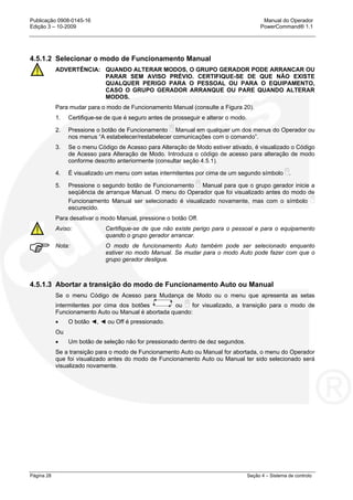 Publicação 0908-0145-16 Manual do Operador
Edição 3 – 10-2009 PowerCommand® 1.1
Página 28 Seção 4 – Sistema de controlo
4.5.1.2 Selecionar o modo de Funcionamento Manual
ADVERTÊNCIA: QUANDO ALTERAR MODOS, O GRUPO GERADOR PODE ARRANCAR OU
PARAR SEM AVISO PRÉVIO. CERTIFIQUE-SE DE QUE NÃO EXISTE
QUALQUER PERIGO PARA O PESSOAL OU PARA O EQUIPAMENTO,
CASO O GRUPO GERADOR ARRANQUE OU PARE QUANDO ALTERAR
MODOS.
Para mudar para o modo de Funcionamento Manual (consulte a Figura 20).
1. Certifique-se de que é seguro antes de prosseguir e alterar o modo.
2. Pressione o botão de Funcionamento Manual em qualquer um dos menus do Operador ou
nos menus “A estabelecer/restabelecer comunicações com o comando”.
3. Se o menu Código de Acesso para Alteração de Modo estiver ativado, é visualizado o Código
de Acesso para Alteração de Modo. Introduza o código de acesso para alteração de modo
conforme descrito anteriormente (consultar seção 4.5.1).
4. É visualizado um menu com setas intermitentes por cima de um segundo símbolo .
5. Pressione o segundo botão de Funcionamento Manual para que o grupo gerador inicie a
seqüência de arranque Manual. O menu do Operador que foi visualizado antes do modo de
Funcionamento Manual ser selecionado é visualizado novamente, mas com o símbolo
escurecido.
Para desativar o modo Manual, pressione o botão Off.
Aviso: Certifique-se de que não existe perigo para o pessoal e para o equipamento
quando o grupo gerador arrancar.
Nota: O modo de funcionamento Auto também pode ser selecionado enquanto
estiver no modo Manual. Se mudar para o modo Auto pode fazer com que o
grupo gerador desligue.
4.5.1.3 Abortar a transição do modo de Funcionamento Auto ou Manual
Se o menu Código de Acesso para Mudança de Modo ou o menu que apresenta as setas
intermitentes por cima dos botões ou for visualizado, a transição para o modo de
Funcionamento Auto ou Manual é abortada quando:
• O botão ◄, ◄ ou Off é pressionado.
Ou
• Um botão de seleção não for pressionado dentro de dez segundos.
Se a transição para o modo de Funcionamento Auto ou Manual for abortada, o menu do Operador
que foi visualizado antes do modo de Funcionamento Auto ou Manual ter sido selecionado será
visualizado novamente.
 