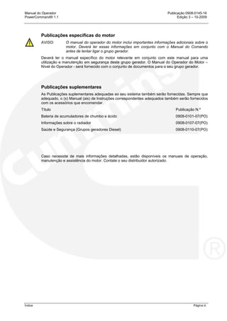 Manual do Operador Publicação 0908-0145-16
PowerCommand® 1.1 Edição 3 – 10-2009
Índice Página iii
Publicações específicas do motor
AVISO: O manual do operador do motor inclui importantes informações adicionais sobre o
motor. Deverá ler essas informações em conjunto com o Manual do Comando
antes de tentar ligar o grupo gerador.
Deverá ler o manual específico do motor relevante em conjunto com este manual para uma
utilização e manutenção em segurança deste grupo gerador. O Manual do Operador do Motor –
Nível do Operador - será fornecido com o conjunto de documentos para o seu grupo gerador.
Publicações suplementares
As Publicações suplementares adequadas ao seu sistema também serão fornecidas. Sempre que
adequado, o (s) Manual (ais) de Instruções correspondentes adequados também serão fornecidos
com os acessórios que encomendar.
Título Publicação N.º
Bateria de acumuladores de chumbo e ácido 0908-0101-07(PO)
Informações sobre o radiador 0908-0107-07(PO)
Saúde e Segurança (Grupos geradores Diesel) 0908-0110-07(PO)
Caso necessite de mais informações detalhadas, estão disponíveis os manuais de operação,
manutenção e assistência do motor. Contate o seu distribuidor autorizado.
 