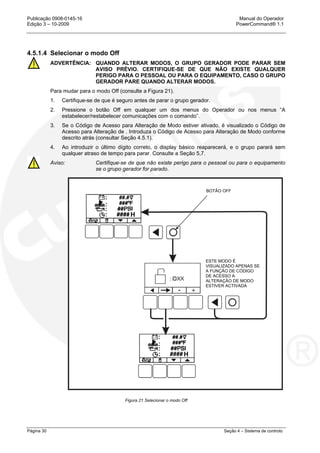Publicação 0908-0145-16 Manual do Operador
Edição 3 – 10-2009 PowerCommand® 1.1
Página 30 Seção 4 – Sistema de controlo
4.5.1.4 Selecionar o modo Off
ADVERTÊNCIA: QUANDO ALTERAR MODOS, O GRUPO GERADOR PODE PARAR SEM
AVISO PRÉVIO. CERTIFIQUE-SE DE QUE NÃO EXISTE QUALQUER
PERIGO PARA O PESSOAL OU PARA O EQUIPAMENTO, CASO O GRUPO
GERADOR PARE QUANDO ALTERAR MODOS.
Para mudar para o modo Off (consulte a Figura 21).
1. Certifique-se de que é seguro antes de parar o grupo gerador.
2. Pressione o botão Off em qualquer um dos menus do Operador ou nos menus “A
estabelecer/restabelecer comunicações com o comando”.
3. Se o Código de Acesso para Alteração de Modo estiver ativado, é visualizado o Código de
Acesso para Alteração de . Introduza o Código de Acesso para Alteração de Modo conforme
descrito atrás (consultar Seção 4.5.1).
4. Ao introduzir o último dígito correto, o display básico reaparecerá, e o grupo parará sem
qualquer atraso de tempo para parar. Consulte a Seção 5,7.
Aviso: Certifique-se de que não existe perigo para o pessoal ou para o equipamento
se o grupo gerador for parado.
Figura 21 Selecionar o modo Off
H
H
BOTÃO OFF
ESTE MODO É
VISUALIZADO APENAS SE
A FUNÇÃO DE CÓDIGO
DE ACESSO A
ALTERAÇÃO DE MODO
ESTIVER ACTIVADA
 
