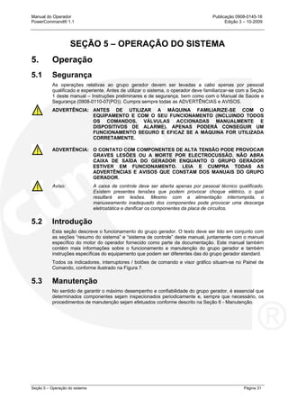 Manual do Operador Publicação 0908-0145-16
PowerCommand® 1.1 Edição 3 – 10-2009
Seção 5 – Operação do sistema Página 31
SEÇÃO 5 – OPERAÇÃO DO SISTEMA
5. Operação
5.1 Segurança
As operações relativas ao grupo gerador devem ser levadas a cabo apenas por pessoal
qualificado e experiente. Antes de utilizar o sistema, o operador deve familiarizar-se com a Seção
1 deste manual – Instruções preliminares e de segurança, bem como com o Manual de Saúde e
Segurança (0908-0110-07(PO)). Cumpra sempre todas as ADVERTÊNCIAS e AVISOS.
ADVERTÊNCIA: ANTES DE UTILIZAR A MÁQUINA FAMILIARIZE-SE COM O
EQUIPAMENTO E COM O SEU FUNCIONAMENTO (INCLUINDO TODOS
OS COMANDOS, VÁLVULAS ACCIONADAS MANUALMENTE E
DISPOSITIVOS DE ALARME). APENAS PODERÁ CONSEGUIR UM
FUNCIONAMENTO SEGURO E EFICAZ SE A MÁQUINA FOR UTILIZADA
CORRETAMENTE.
ADVERTÊNCIA: O CONTATO COM COMPONENTES DE ALTA TENSÃO PODE PROVOCAR
GRAVES LESÕES OU A MORTE POR ELECTROCUSSÃO. NÃO ABRA
CAIXA DE SAÍDA DO GERADOR ENQUANTO O GRUPO GERADOR
ESTIVER EM FUNCIONAMENTO. LEIA E CUMPRA TODAS AS
ADVERTÊNCIAS E AVISOS QUE CONSTAM DOS MANUAIS DO GRUPO
GERADOR.
Aviso: A caixa de controle deve ser aberta apenas por pessoal técnico qualificado.
Existem presentes tensões que podem provocar choque elétrico, o qual
resultará em lesões. Mesmo com a alimentação interrompida, o
manuseamento inadequado dos componentes pode provocar uma descarga
eletrostática e danificar os componentes da placa de circuitos.
5.2 Introdução
Esta seção descreve o funcionamento do grupo gerador. O texto deve ser lido em conjunto com
as seções “resumo do sistema” e “sistema de controle” deste manual, juntamente com o manual
específico do motor do operador fornecido como parte da documentação. Este manual também
contém mais informações sobre o funcionamento e manutenção do grupo gerador e também
instruções específicas do equipamento que podem ser diferentes das do grupo gerador standard.
Todos os indicadores, interruptores / botões de comando e visor gráfico situam-se no Painel de
Comando, conforme ilustrado na Figura 7.
5.3 Manutenção
No sentido de garantir o máximo desempenho e confiabilidade do grupo gerador, é essencial que
determinados componentes sejam inspecionados periodicamente e, sempre que necessário, os
procedimentos de manutenção sejam efetuados conforme descrito na Seção 6 - Manutenção.
 