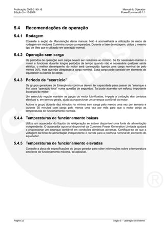 Publicação 0908-0145-16 Manual do Operador
Edição 3 – 10-2009 PowerCommand® 1.1
Página 32 Seção 5 – Operação do sistema
5.4 Recomendações de operação
5.4.1 Rodagem
Consulte a seção de Manutenção deste manual. Não é aconselhada a utilização de óleos de
rodagem em motores Cummins novos ou reparados. Durante a fase de rodagem, utilize o mesmo
tipo de óleo que é utilizado em operação normal.
5.4.2 Operação sem carga
Os períodos de operação sem carga devem ser reduzidos ao mínimo. Se for necessário manter o
motor a funcionar durante longos períodos de tempo quando não é necessária qualquer saída
elétrica, o melhor desempenho do motor será conseguido ligando uma carga nominal de pelo
menos 30%, mas que não ultrapasse a carga nominal. Essa carga pode consistir em elemento do
aquecedor ou banco de carga.
5.4.3 Período de “exercício”
Os grupos geradores de Emergência contínua devem ter capacidade para passar de “arranque a
frio” para “operação total” numa questão de segundos. Tal pode acarretar um esforço importante
às peças do motor.
Um exercício regular mantém as peças do motor lubrificadas, impede a oxidação dos contatos
elétricos e, em termos gerais, ajuda a proporcionar um arranque confiável do motor.
Acione o grupo durante dez minutos no mínimo sem carga pelo menos uma vez por semana e
durante 30 minutos com carga pelo menos uma vez por mês para que o motor atinja as
temperaturas de funcionamento normais.
5.4.4 Temperaturas de funcionamento baixas
Utilize um aquecedor do líquido de refrigeração se estiver disponível uma fonte de alimentação
independente. O aquecedor opcional disponível da Cummins Power Generation Limitada ajudará
a proporcionar um arranque confiável em condições climáticas adversas. Certifique-se de que a
voltagem da fonte de alimentação independente é correta para a potência nominal do elemento do
aquecedor.
5.4.5 Temperaturas de funcionamento elevadas
Consulte a placa de especificações do grupo gerador para obter informações sobre a temperatura
ambiente de funcionamento máxima, se aplicável.
 