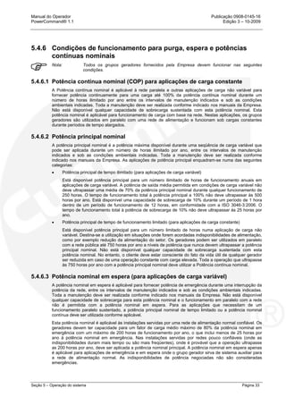 Manual do Operador Publicação 0908-0145-16
PowerCommand® 1.1 Edição 3 – 10-2009
Seção 5 – Operação do sistema Página 33
5.4.6 Condições de funcionamento para purga, espera e potências
contínuas nominais
Nota: Todos os grupos geradores fornecidos pela Empresa devem funcionar nas seguintes
condições.
5.4.6.1 Potência contínua nominal (COP) para aplicações de carga constante
A Potência contínua nominal é aplicável à rede paralela e outras aplicações de carga não variável para
fornecer potência continuamente para uma carga até 100% da potência contínua nominal durante um
número de horas ilimitado por ano entre os intervalos de manutenção indicados e sob as condições
ambientais indicadas. Toda a manutenção deve ser realizada conforme indicado nos manuais da Empresa.
Não está disponível qualquer capacidade de sobrecarga sustentada com esta potência nominal. Esta
potência nominal é aplicável para funcionamento de carga com base na rede. Nestas aplicações, os grupos
geradores são utilizados em paralelo com uma rede de alimentação e funcionam sob cargas constantes
durante períodos de tempo alargados.
5.4.6.2 Potência principal nominal
A potência principal nominal é a potência máxima disponível durante uma seqüência de carga variável que
pode ser aplicada durante um número de horas ilimitado por ano, entre os intervalos de manutenção
indicados e sob as condições ambientais indicadas. Toda a manutenção deve ser realizada conforme
indicado nos manuais da Empresa. As aplicações de potência principal enquadram-se numa das seguintes
categorias:
• Potência principal de tempo ilimitado (para aplicações de carga variável)
Está disponível potência principal para um número ilimitado de horas de funcionamento anuais em
aplicações de carga variável. A potência de saída média permitida em condições de carga variável não
deve ultrapassar uma média de 70% da potência principal nominal durante qualquer funcionamento de
250 horas. O tempo de funcionamento total à potência principal a 100% não deve ultrapassar às 500
horas por ano. Está disponível uma capacidade de sobrecarga de 10% durante um período de 1 hora
dentro de um período de funcionamento de 12 horas, em conformidade com a ISO 3046-3:2006. O
tempo de funcionamento total à potência de sobrecarga de 10% não deve ultrapassar às 25 horas por
ano.
• Potência principal de tempo de funcionamento limitado (para aplicações de carga constante)
Está disponível potência principal para um número limitado de horas numa aplicação de carga não
variável. Destina-se a utilização em situações onde forem acordadas indisponibilidades de alimentação,
como por exemplo redução da alimentação do setor. Os geradores podem ser utilizados em paralelo
com a rede pública até 750 horas por ano a níveis de potência que nunca devem ultrapassar a potência
principal nominal. Não está disponível qualquer capacidade de sobrecarga sustentada com esta
potência nominal. No entanto, o cliente deve estar consciente do fato da vida útil de qualquer gerador
ser reduzida em caso de uma operação constante com carga elevada. Toda a operação que ultrapasse
às 750 horas por ano com a potência principal nominal deve utilizar a Potência contínua nominal.
5.4.6.3 Potência nominal em espera (para aplicações de carga variável)
A potência nominal em espera é aplicável para fornecer potência de emergência durante uma interrupção da
potência da rede, entre os intervalos de manutenção indicados e sob as condições ambientais indicadas.
Toda a manutenção deve ser realizada conforme indicado nos manuais da Empresa. Não está disponível
qualquer capacidade de sobrecarga para esta potência nominal e o funcionamento em paralelo com a rede
não é permitida com a potência nominal em espera. Para as aplicações que necessitam de um
funcionamento paralelo sustentado, a potência principal nominal de tempo limitado ou a potência nominal
contínua deve ser utilizada conforme aplicável.
Esta potência nominal é aplicável às instalações servidas por uma rede de alimentação normal confiável. Os
geradores devem ter capacidade para um fator de carga médio máximo de 80% da potência nominal em
emergência com um máximo de 200 horas de funcionamento por ano, o que inclui menos de 25 horas por
ano à potência nominal em emergência. Nas instalações servidas por redes pouco confiáveis (onde as
indisponibilidades duram mais tempo ou são mais freqüentes), onde é provável que a operação ultrapasse
as 200 horas por ano, deve ser aplicada a potência nominal principal. A potência nominal em espera apenas
é aplicável para aplicações de emergência e em espera onde o grupo gerador sirva de sistema auxiliar para
a rede de alimentação normal. As indisponibilidades de potência negociadas não são consideradas
emergências.
 