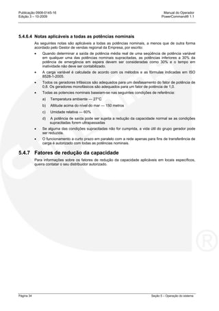 Publicação 0908-0145-16 Manual do Operador
Edição 3 – 10-2009 PowerCommand® 1.1
Página 34 Seção 5 – Operação do sistema
5.4.6.4 Notas aplicáveis a todas as potências nominais
As seguintes notas são aplicáveis a todas as potências nominais, a menos que de outra forma
acordado pelo Gestor de vendas regional da Empresa, por escrito:
• Quando determinar a saída de potência média real de uma seqüência de potência variável
em qualquer uma das potências nominais supracitadas, as potências inferiores a 30% da
potência de emergência em espera devem ser consideradas como 30% e o tempo em
inatividade não deve ser contabilizado.
• A carga variável é calculada de acordo com os métodos e as fórmulas indicadas em ISO
8528-1-2005.
• Todos os geradores trifásicos são adequados para um desfasamento do fator de potência de
0,8. Os geradores monofásicos são adequados para um fator de potência de 1,0.
• Todas as potencies nominais baseiam-se nas seguintes condições de referência:
a) Temperatura ambiente — 27°C
b) Altitude acima do nível do mar — 150 metros
c) Umidade relativa — 60%
d) A potência de saída pode ser sujeita a redução da capacidade normal se as condições
supracitadas forem ultrapassadas
• Se alguma das condições supracitadas não for cumprida, a vida útil do grupo gerador pode
ser reduzida.
• O funcionamento a curto prazo em paralelo com a rede apenas para fins de transferência de
carga é autorizado com todas as potências nominais.
5.4.7 Fatores de redução da capacidade
Para informações sobre os fatores de redução da capacidade aplicáveis em locais específicos,
queira contatar o seu distribuidor autorizado.
 