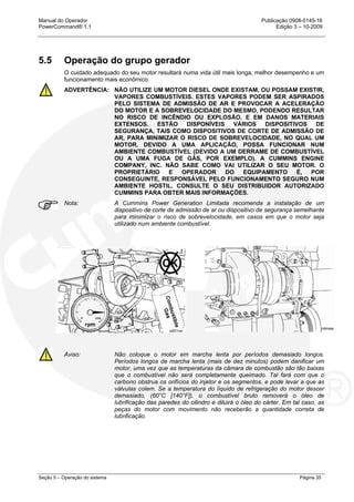 Manual do Operador Publicação 0908-0145-16
PowerCommand® 1.1 Edição 3 – 10-2009
Seção 5 – Operação do sistema Página 35
5.5 Operação do grupo gerador
O cuidado adequado do seu motor resultará numa vida útil mais longa, melhor desempenho e um
funcionamento mais econômico.
ADVERTÊNCIA: NÃO UTILIZE UM MOTOR DIESEL ONDE EXISTAM, OU POSSAM EXISTIR,
VAPORES COMBUSTÍVEIS. ESTES VAPORES PODEM SER ASPIRADOS
PELO SISTEMA DE ADMISSÃO DE AR E PROVOCAR A ACELERAÇÃO
DO MOTOR E A SOBREVELOCIDADE DO MESMO, PODENDO RESULTAR
NO RISCO DE INCÊNDIO OU EXPLOSÃO, E EM DANOS MATERIAIS
EXTENSOS. ESTÃO DISPONÍVEIS VÁRIOS DISPOSITIVOS DE
SEGURANÇA, TAIS COMO DISPOSITIVOS DE CORTE DE ADMISSÃO DE
AR, PARA MINIMIZAR O RISCO DE SOBREVELOCIDADE, NO QUAL UM
MOTOR, DEVIDO A UMA APLICAÇÃO, POSSA FUNCIONAR NUM
AMBIENTE COMBUSTÍVEL (DEVIDO A UM DERRAME DE COMBUSTÍVEL
OU A UMA FUGA DE GÁS, POR EXEMPLO). A CUMMINS ENGINE
COMPANY, INC. NÃO SABE COMO VAI UTILIZAR O SEU MOTOR. O
PROPRIETÁRIO E OPERADOR DO EQUIPAMENTO É, POR
CONSEGUINTE, RESPONSÁVEL PELO FUNCIONAMENTO SEGURO NUM
AMBIENTE HOSTIL. CONSULTE O SEU DISTRIBUIDOR AUTORIZADO
CUMMINS PARA OBTER MAIS INFORMAÇÕES.
Nota: A Cummins Power Generation Limitada recomenda a instalação de um
dispositivo de corte de admissão de ar ou dispositivo de segurança semelhante
para minimizar o risco de sobrevelocidade, em casos em que o motor seja
utilizado num ambiente combustível.
Aviso: Não coloque o motor em marcha lenta por períodos demasiado longos.
Períodos longos de marcha lenta (mais de dez minutos) podem danificar um
motor, uma vez que as temperaturas da câmara de combustão são tão baixas
que o combustível não será completamente queimado. Tal fará com que o
carbono obstrua os orifícios do injetor e os segmentos, e pode levar a que as
válvulas colem. Se a temperatura do líquido de refrigeração do motor descer
demasiado, (60°C [140°F]), o combustível bruto removerá o óleo de
lubrificação das paredes do cilindro e diluirá o óleo do cárter. Em tal caso, as
peças do motor com movimento não receberão a quantidade correta de
lubrificação.
 