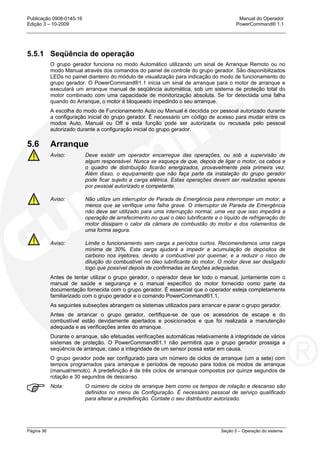 Publicação 0908-0145-16 Manual do Operador
Edição 3 – 10-2009 PowerCommand® 1.1
Página 36 Seção 5 – Operação do sistema
5.5.1 Seqüência de operação
O grupo gerador funciona no modo Automático utilizando um sinal de Arranque Remoto ou no
modo Manual através dos comandos do painel de controle do grupo gerador. São disponibilizados
LEDs no painel dianteiro do módulo de visualização para indicação do modo de funcionamento do
grupo gerador. O PowerCommand®1.1 inicia um sinal de arranque para o motor de arranque e
executará um arranque manual de seqüência automática, sob um sistema de proteção total do
motor combinado com uma capacidade de monitorização absoluta. Se for detectada uma falha
quando do Arranque, o motor é bloqueado impedindo o seu arranque.
A escolha do modo de Funcionamento Auto ou Manual é decidida por pessoal autorizado durante
a configuração inicial do grupo gerador. É necessário um código de acesso para mudar entre os
modos Auto, Manual ou Off e esta função pode ser autorizada ou recusada pelo pessoal
autorizado durante a configuração inicial do grupo gerador.
5.6 Arranque
Aviso: Deve existir um operador encarregue das operações, ou sob a supervisão de
algum responsável. Nunca se esqueça de que, depois de ligar o motor, os cabos e
o quadro de distribuição ficarão energizados, provavelmente pela primeira vez.
Além disso, o equipamento que não faça parte da instalação do grupo gerador
pode ficar sujeito a carga elétrica. Estas operações devem ser realizadas apenas
por pessoal autorizado e competente.
Aviso: Não utilize um interruptor de Parada de Emergência para interromper um motor, a
menos que se verifique uma falha grave. O interruptor de Parada de Emergência
não deve ser utilizado para uma interrupção normal, uma vez que isso impedirá a
operação de arrefecimento no qual o óleo lubrificante e o líquido de refrigeração do
motor dissipam o calor da câmara de combustão do motor e dos rolamentos de
uma forma segura.
Aviso: Limite o funcionamento sem carga a períodos curtos. Recomendamos uma carga
mínima de 30%. Esta carga ajudará a impedir a acumulação de depósitos de
carbono nos injetores, devido a combustível por queimar, e a reduzir o risco de
diluição do combustível no óleo lubrificante do motor. O motor deve ser desligado
logo que possível depois de confirmadas as funções adequadas.
Antes de tentar utilizar o grupo gerador, o operador deve ler todo o manual, juntamente com o
manual de saúde e segurança e o manual específico do motor fornecido como parte da
documentação fornecida com o grupo gerador. É essencial que o operador esteja completamente
familiarizado com o grupo gerador e o comando PowerCommand®1.1.
As seguintes subseções abrangem os sistemas utilizados para arrancar e parar o grupo gerador.
Antes de arrancar o grupo gerador, certifique-se de que os acessórios de escape e do
combustível estão devidamente apertados e posicionados e que foi realizada a manutenção
adequada e as verificações antes do arranque.
Durante o arranque, são efetuadas verificações automáticas relativamente à integridade de vários
sistemas de proteção. O PowerCommand®1.1 não permitirá que o grupo gerador prossiga a
seqüência de arranque, caso a integridade de um sensor possa estar em causa.
O grupo gerador pode ser configurado para um número de ciclos de arranque (um a sete) com
tempos programados para arranque e períodos de repouso para todos os modos de arranque
(manual/remoto). A predefinição é de três ciclos de arranque compostos por quinze segundos de
rotação e 30 segundos de descanso.
Nota: O número de ciclos de arranque bem como os tempos de rotação e descanso são
definidos no menu de Configuração. É necessário pessoal de serviço qualificado
para alterar a predefinição. Contate o seu distribuidor autorizado.
 